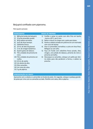 RaulMalvinoMadrid,VictorPerezCastaño,RolandCarlosWiefelsetal.
269
Beijupirá confitado com piperama.
Para quatro pessoas
INGREDIENTES MODO DE PREPARO
1)	 800 g de lombo de beijupirá.
2)	 25 g de pimentão assado.
3)	 40 g cebola vermelha.
4)	 Suco de duas laranjas.
5)	 Cebolinha fresca.
6)	 10 mL de óleo de girassol.
7)	 5 mL de vinagre balsâmico.
8)	 Quatro gotas de tabasco.
9)	 Três unidades de pimenta do
reino.
10)	Três unidades de pimenta ver-
melha.
11)	10 mL de azeite.
12)	Um dente de alho.
13)	Oito camarões.
14)	Um ramo de salsa.
15)	5 g de páprica.
1)	 Confite o peixe no azeite com alho frito em banho
-maria a 65°C, por 6 min.
2)	 Retire e doure na chapa com a pele para baixo.
3)	 Ponha a cebola cortada em julienne em um marinado
com suco de laranja.
4)	 Asse os pimentões vermelhos e corte em tiras finas.
Refogue-os com alho.
5)	 Faça um fundo com cebolinha fresca picada, óleo,
vinagre, uma pitada de tabasco, pimenta do reino e
pimenta vermelha.
6)	 Descasque os camarões, coloque um palito por den-
tro deles para não perderem a forma, e salteie na
prancha.
APRESENTAÇÃO DO PRATO
Apresente com a cebola e o pimentão no fundo do prato. Em seguida, coloque o pedaço grande
de peixe por cima com os camarões ao lado. Polvilhe com salsa, alho e páprica.
 