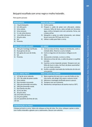 RaulMalvinoMadrid,VictorPerezCastaño,RolandCarlosWiefelsetal.
271
Beijupirá escalfado com arroz negro e molho holandês.
Para quatro pessoas
INGREDIENTES MODO DE PREPARO
1)	 1 kg de beijupirá.
2)	 Um alho poró.
3)	 Uma cebola.
4)	 Uma cenoura.
5)	 ½ L de vinho branco.
6)	 Uma folha de louro.
7)	 20 g de salsa.
8)	 Sal.
9)	 Pimenta.
1)	 Corte o peixe.
2)	 Prepare o caldo de peixe com alho-poró, cebola,
cenoura, folha de louro, salsa cortada em brunoise,
água, vinho e tempere com sal e pimenta. Ferva, coe
e deixe esfriar.
3)	 Mergulhe o peixe no caldo lentamente, sem deixar
ferver (cerca de 70°C) por de 15 min.
4)	 Utilize o caldo para fazer o arroz.
PARA O MOLHO HOLANDÊS DO ARROZ
1)	 250 g de manteiga clarificada.
2)	 Duas gemas de ovo.
3)	 Seis gotas de suco de limão.
4)	 Sal.
5)	 Pimenta.
1)	 Corte as lulas em tiras. Separe os tentáculos, corte a
metade deles. Reserve a outra metade.
2)	 Corte os legumes em brunoise e refogue-os em
óleo.
3)	 Acrescente o tomate, o arroz e a tinta.
4)	 Adicione as tiras de lula, o caldo do peixe e o açafrão
torrado.
5)	 Cozinhe o arroz mexendo sempre. Tempere com sal,
folha de louro e salsa. Ao final, ele deve assemelhar-
se a um risoto cremoso.
6)	 Grelhe a porção reservada dos tentáculos da lula em
uma panela.
PARA O ARROZ PRETO PARA O MOLHO HOLANDÊS
1)	 1/2 kg de arroz redondo.
2)	 1/2 L de caldo de peixe cozido.
3)	 Uma cebola.
4)	 Dois tomates concassée.
5)	 100 g de pimentão vermelho.
6)	 100 g de pimentão verde.
7)	 Dois dentes de alho.
8)	 10 mL de óleo.
9)	 20 g de salsa.
10)	Uma folha de louro.
11)	10 g de açafrão.
12)	Um pacotinho de tinta de lula.
13)	Sal.
1)	 Bata as gemas de ovos com o suco de limão em ba-
nho-maria, até atingir três vezes o volume inicial.
2)	 Adicione a manteiga clarificada pouco a pouco.
3)	 Tempere com sal e pimenta.
4)	 Mantenha a temperatura do banho-maria a 50°C.
APRESENTAÇÃO DO PRATO
Coloque primeiro o arroz. Sobre ele coloque as tiras de lulas. Por cima, coloque o peixe e cubra
com molho holandês e glaseie com a salamandra. Decore com salsinha.
 