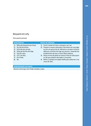 RaulMalvinoMadrid,VictorPerezCastaño,RolandCarlosWiefelsetal.
273
Beijupirá em orly.
Para quatro pessoas
INGREDIENTES MODO DE PREPARO
1)	 500 g de beijupirá (em tiras).
2)	 25 g de fermento.
3)	 Uma lata de cerveja.
4)	 250 g de farinha de trigo.
5)	 10 g de salsa.
6)	 1/2 L de óleo.
7)	 Um limão.
8)	 Sal.
1)	 Corte o peixe em tiras e tempere com sal.
2)	 Prepare a massa colocando o fermento em uma tige-
la com um pouco de sal. Adicione a cerveja e misture.
Adicione a farinha de trigo aos poucos, mexendo de-
licadamente até que a massa fique espessa.
3)	 Passe as tiras de peixe na massa e frite em óleo quen-
te até que estejam douradas e crocantes.
4)	 Retire e coloque em papel toalha para absorver o ex-
cesso de óleo.
APRESENTAÇÃO DO PRATO
Decore numa taça com limão cortado e salsa.
 