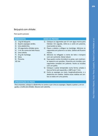 RaulMalvinoMadrid,VictorPerezCastaño,RolandCarlosWiefelsetal.
275
Beijupirá com shitake.
Para quatro pessoas
INGREDIENTES MODO DE PREPARO
1)	 1 kg de beijupirá.
2)	 Quatro aspargos verdes.
3)	 Uma abobrinha.
4)	 10 cogumelos shiitake secos.
5)	 1 mL de creme de leite fresco.
6)	 Uma cebola.
7)	 25 g de manteiga.
8)	 Salsa.
9)	 Pimenta.
10)	Sal.
1)	 Coloque os cogumelos por 6 h em água morna para
hidratar. Em seguida, retire-os e corte em julianne,
reservando os talos.
2)	 Pique a cebola e refogue na manteiga. Adicione os
cogumelos em julienne e os talos. Salteie até ficarem
macios.
3)	 Adicione no refogado o creme de leite e tempere
com sal e pimentá. Deixe reduzir.
4)	 Faça quatro cortes (incisões) no peixe, sem realmen-
te separá-Io em porções. Preencha em incisões com
cogumelos cortados em julienne. Feche as incisões
com um palito.
5)	 Coloque o peixe temperado numa forma untada e
leve ao forno pré-aquecido, a 180°e por 7 min.
6)	 Corte os aspargos ao meio, longitudinalmente, e a
abobrinha em rodelas. Salteie essas rodelas em am-
bos os lados em uma panela.
APRESENTAÇÃO DO PRATO
Para empratar, coloque a abobrinha no centro e por cima os aspargos. Depois o peixe e, em se-
guida, o molho de shiitake. Decore com salsinha.
 