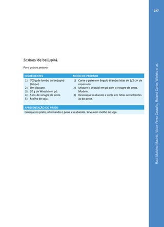 RaulMalvinoMadrid,VictorPerezCastaño,RolandCarlosWiefelsetal.
277
Sashimi de beijupirá.
Para quatro pessoas
INGREDIENTES MODO DE PREPARO
1)	 700 g de lombo de beijupirá
(limpo).
2)	 Um abacate.
3)	 20 g de Wasabi em pó.
4)	 5 mL de vinagre de arroz.
5)	 Molho de soja.
1)	 Corte o peixe em ângulo tirando fatias de 1/2 cm de
espessura.
2)	 Misture o Wasabi em pó com o vinagre de arroz.
Modele.
3)	 Descasque o abacate e corte em fatias semelhantes
às do peixe.
APRESENTAÇÃO DO PRATO
Coloque no prato, alternando o peixe e o abacate. Sirva com molho de soja.
 