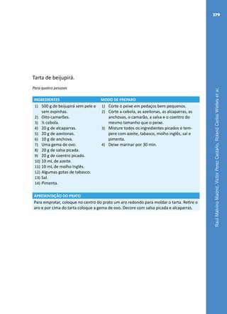 RaulMalvinoMadrid,VictorPerezCastaño,RolandCarlosWiefelsetal.
279
Tarta de beijupirá.
Para quatro pessoas
INGREDIENTES MODO DE PREPARO
1)	 500 g de beijupirá sem pele e
sem espinhas.
2)	 Oito camarões.
3)	 ½ cebola.
4)	 20 g de alcaparras.
5)	 20 g de azeitonas.
6)	 10 g de anchova.
7)	 Uma gema de ovo.
8)	 20 g de salsa picada.
9)	 20 g de coentro picado.
10)	10 mL de azeite.
11)	10 mL de molho Inglês.
12)	Algumas gotas de tabasco.
13)	Sal.
14)	Pimenta.
1)	 Corte o peixe em pedaços bem pequenos.
2)	 Corte a cebola, as azeitonas, as alcaparras, as
anchovas, o camarão, a salsa e o coentro do
mesmo tamanho que o peixe.
3)	 Misture todos os ingredientes picados e tem-
pere com azeite, tabasco, molho inglês, sal e
pimenta.
4)	 Deixe marinar por 30 min.
APRESENTAÇÃO DO PRATO
Para empratar, coloque no centro do prato um aro redondo para moldar o tarta. Retire o
aro e por cima do tarta coloque a gema de ovo. Decore com salsa picada e alcaparras.
 