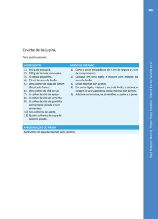 RaulMalvinoMadrid,VictorPerezCastaño,RolandCarlosWiefelsetal.
281
Ceviche de beijupirá.
Para quatro pessoas
INGREDIENTES MODO DE PREPARO
1)	 500 g de beijupirá.
2)	 100 g de tomate concassée.
3)	 ½ cebola picadinha.
4)	 25 mL de suco de limão.
5)	 Uma colher de sopa de pimen-
tão picado fresco.
6)	 Uma colher de chá de sal.
7)	 ½ colher de chá de açúcar.
8)	 ½ colher de chá de pimenta.
9)	 ½ colher de chá de guindilla
apimentada (picada e sem
sementes).
10)	Seis colheres de azeite.
11)	Quatro colheres de sopa de
coentro picado.
1)	 Corte o peixe em pedaços de ½ cm de largura e 2 cm
de comprimento.
2)	 Coloque em uma tigela e misture com metade do
suco de limão.
3)	 Deixe marinar por 10 min.
4)	 Em outra tigela, misture o suco de limão, a cebola, o
vinagre, o sal e a pimenta. Deixe marinar por 10 min.
5)	 Adicione os tomates, os pimentões, o azeite e o peixe.
APRESENTAÇÃO DO PRATO
Apresente em taça decorando com coentro.
 
