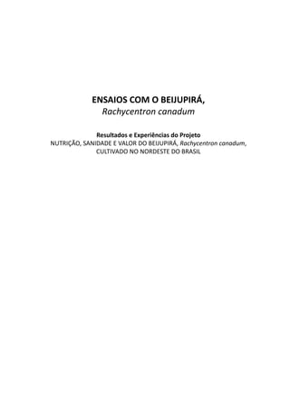 ENSAIOS COM O BEIJUPIRÁ,
Rachycentron canadum
Resultados e Experiências do Projeto
NUTRIÇÃO, SANIDADE E VALOR DO BEIJUPIRÁ, Rachycentron canadum,
CULTIVADO NO NORDESTE DO BRASIL
 
