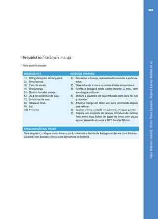 RaulMalvinoMadrid,VictorPerezCastaño,RolandCarlosWiefelsetal.
283
Beijupirá com laranja e manga.
Para quatro pessoas
INGREDIENTES MODO DE PREPARO
1)	 800 g de lombo de beijupirá.
2)	 Uma laranja.
3)	 2 mL de azeite.
4)	 Uma manga.
5)	 Quatro tomates cereja.
6)	 20 g de castanhas de caju.
7)	 Uma clara de ovo.
8)	 Raspa de lima.
9)	 Sal.
10)	Pimenta.
1)	 Descasque a laranja, aproveitando somente a parte ex-
terior.
2)	 Deixe infundir a casca no azeite à baixa temperatura.
3)	 Confite o beijupirá neste azeite durante 10 min., sem
que chegue a dourar.
4)	 Misture a castanha de caju triturada com clara de ovo
e o lombo.
5)	 Triture a manga até obter um purê, penerando depois
para refinar.
6)	 Escaldar a lima, cortada em julienne, em água quente.
7)	 Prepare um crujiente de laranja, introduzindo rodelas
finas entre duas folhas de papel de forno com pouca
açúcar, deixando-os secar a 80o
C durante 90 min.
APRESENTAÇÃO DO PRATO
Para empratar, coloque como base o purê, sobre ele o lombo de beijupirá e decore com lima em
julianne, com tomate cereja e um ramalhete de hortelã.
 