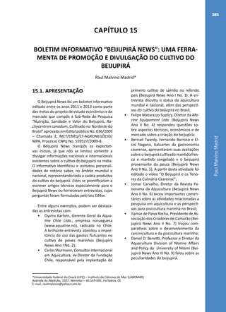 RaulMalvinoMadrid
285
Capítulo 15
BOLETIM INFORMATIVO “BEIJUPIRÁ NEWS”: UMA FERRA-
MENTA DE PROMOÇÃO E DIVULGAÇÃO DO CULTIVO DO
BEIJUPIRÁ
Raul Malvino Madrid*
*Universidade Federal do Ceará (UFC) – Instituto de Ciências do Mar (LABOMAR)
Avenida da Abolição, 3207, Meireles – 60.165-081, Fortaleza, CE
E-mail: raulmalvino@yahoo.com.br
15.1. APRESENTAÇÃO
O Beijupirá News foi um boletim informativo
editado entre os anos 2011 e 2013 como parte
das metas do projeto de estudo econômico e de
mercado que compôs a Sub-Rede de Pesquisa
“Nutrição, Sanidade e Valor do Beijupirá, Ra-
chycentron canadum, Cultivado no Nordeste do
Brasil” aprovada em Edital público No. 036/2009
– Chamada 2, MCT/CNPq/CT-AGRONEGÓCIO/
MPA, Processo CNPq No. 559527/2009-8.
O Beijupirá News transpôs as expectati-
vas iniciais, já que não se limitou somente a
divulgar informações nacionais e internacionais
existentes sobre o cultivo do beijupirá na mídia.
O informativo identificou e contatou personali-
dades de notório saber, no âmbito mundial e
nacional, representando toda a cadeia produtiva
do cultivo do beijupirá. Estes se prontificaram a
escrever artigos técnicos especialmente para o
Beijupirá News ou forneceram entrevistas, cujas
perguntas foram formuladas pelo seu Editor.
Entre alguns exemplos, podem ser destaca-
das as entrevistas com:
•	 Oyvins Karlsen, Gerente Geral da Aqua-
line Chile Ltda., empresa norueguesa
(www.aqualine.no), radicada no Chile.
A brilhante entrevista abordou a impor-
tância do uso das gaiolas flutuantes no
cultivo de peixes marinhos (Beijupirá
News Ano I No. 2);
•	 Carlos Wurmann, Consultor internacional
em Aquicultura, ex-Diretor da Fundação
Chile, responsável pela implantação do
primeiro cultivo de salmão no referido
país (Beijupirá News Ano I No. 3). A en-
trevista discutiu o status da aquicultura
mundial e nacional, além das perspecti-
vas do cultivo do beijupirá no Brasil;
•	 Felipe Matarazzo Suplicy, Diretor da Ma-
rine Equipament Ltda. (Beijupirá News
Ano II No. 4) respondeu questões so-
bre aspectos técnicos, econômicos e de
mercado sobre a criação do beijupirá;
•	 Bernad Twardy, Fernando Barroso e El-
cio Nagano, baluartes da gastronomia
cearense, apresentaram suas avaliações
sobre o beijupirá cultivado mantido fres-
co e mantido congelado e o beijupirá
proveniente da pesca (Beijupirá News
Ano II No. 5). A partir desta atividade foi
editado o vídeo “O Beijupirá e os Teno-
res da Culinária Cearense”;
•	 Jomar Carvalho, Diretor da Revista Pa-
norama da Aquicultura (Beijupirá News
Ano II No. 6) teceu importantes comen-
tários sobre as atividades relacionadas a
pesquisa em aquicultura e as perspecti-
vas para piscicultura marinha no Brasil;
•	 Itamar de Paiva Rocha, Presidente de As-
sociação dos Criadores de Camarão (Bei-
jupirá News Ano II No. 7) traçou com-
parativos sobre o desenvolvimento da
carcinicultura e da piscicultura marinha;
•	 Daniel D. Benetti, Professor e Diretor da
Aquaculture Division of Marine Affairs
and Policy da University of Miami (Bei-
jupirá News Ano III No. 9) falou sobre as
peculiaridades do beijupirá.
 