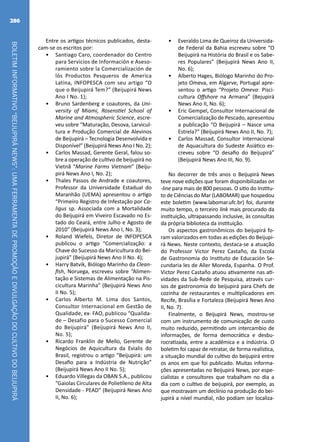 BOLETIMINFORMATIVO“BEIJUPIRÁNEWS”:UMAFERRAMENTADEPROMOÇÃOEDIVULGAÇÃODOCULTIVODOBEIJUPIRÁ
286
Entre os artigos técnicos publicados, desta-
cam-se os escritos por:
•	 Santiago Caro, coordenador do Centro
para Servicios de Información e Aseso-
ramiento sobre la Comercialización de
lós Productos Pesqueros de America
Latina, INFOPESCA com seu artigo “O
que o Beijupirá Tem?” (Beijupirá News
Ano I No. 1);
•	 Bruno Sardenberg e coautores, da Uni-
versity of Miami, Rosenstiel School of
Marine and Atmospheric Science, escre-
veu sobre “Maturação, Desova, Larvicul-
tura e Produção Comercial de Alevinos
de Beijupirá – Tecnologia Desenvolvida e
Disponível” (Beijupirá News Ano I No. 2);
•	 Carlos Massad, Gerente Geral, falou so-
bre a operação de cultivo de beijupirá no
Vietnã “Marine Farms Vietnam” (Beiju-
pirá News Ano I, No. 2);
•	 Thales Passos de Andrade e coautores,
Professor da Universidade Estadual do
Maranhão (UEMA) apresentou o artigo
“Primeiro Registro de Infestação por Ca-
ligus sp. Associada com a Mortalidade
do Beijupirá em Viveiro Escavado no Es-
tado do Ceará, entre Julho e Agosto de
2010” (Beijupirá News Ano I, No. 3);
•	 Roland Wiefels, Diretor de INFOPESCA
publicou o artigo “Comercialização: a
Chave do Sucesso da Maricultura do Bei-
jupirá” (Beijupirá News Ano II No. 4);
•	 Harry Batvik, Biólogo Marinho da Clean-
fish, Noruega, escreveu sobre “Alimen-
tação e Sistemas de Alimentação na Pis-
cicultura Marinha” (Beijupirá News Ano
II No. 5);
•	 Carlos Alberto M. Lima dos Santos,
Consultor Internacional em Gestão de
Qualidade, ex- FAO, publicou “Qualida-
de – Desafio para o Sucesso Comercial
do Beijupirá” (Beijupirá News Ano II,
No. 5);
•	 Ricardo Franklin de Mello, Gerente de
Negócios de Aquicultura da Evialis do
Brasil, registrou o artigo “Beijupirá: um
Desafio para a Indústria de Nutrição”
(Beijupirá News Ano II No. 5);
•	 Eduardo Villegas da OBAN S.A., publicou
“Gaiolas Circulares de Polietileno de Alta
Densidade - PEAD” (Beijupirá News Ano
II, No. 6);
•	 Everaldo Lima de Queiroz da Universida-
de Federal da Bahia escreveu sobre “O
Beijupirá na História do Brasil e os Sabe-
res Populares” (Beijupirá News Ano II,
No. 6);
•	 Alberto Hages, Biólogo Marinho do Pro-
jeto Omeva, em Algarve, Portugal apre-
sentou o artigo “Projeto Omeva: Pisci-
cultura Offshore na Armana” (Bejupirá
News Ano II, No. 6);
•	 Eric Gempel, Consultor Internacional de
Comercialização de Pescado, apresentou
a publicação “O Beijupirá – Nasce uma
Estrela?” (Beijupirá News Ano II, No. 7);
•	 Carlos Massad, Consultor Internacional
de Aquacultura do Sudeste Asiático es-
creveu sobre “O desafio do Beijupirá”
(Beijupirá News Ano III, No. 9).
No decorrer de três anos o Beijupirá News
teve nove edições que foram disponibilizadas on
-line para mais de 800 pessoas. O sitio do Institu-
to de Ciências do Mar (LABOMAR) que hospedou
este boletim (www.labomar.ufc.br) foi, durante
muito tempo, o terceiro link mais procurado da
instituição, ultrapassando inclusive, às consultas
da própria biblioteca da instituição.
Os aspectos gastronômicos do beijupirá fo-
ram valorizados em todas as edições do Beijupi-
rá News. Neste contexto, destaca-se a atuação
do Professor Victor Perez Castaño, da Escola
de Gastronomia do Instituto de Educación Se-
cundaria les de Aller Moreda, Espanha. O Prof.
Victor Perez Castaño atuou ativamente nas ati-
vidades da Sub-Rede de Pesquisa, através cur-
sos de gastronomia do beijupirá para Chefs de
cozinha de restaurantes e multiplicadores em
Recife, Brasília e Fortaleza (Beijupirá News Ano
II, No. 7).
Finalmente, o Beijupirá News, mostrou-se
com um instrumento de comunicação de custo
muito reduzido, permitindo um intercambio de
informações, de forma democrática e desbu-
rocratizada, entre a acadêmica e a indústria. O
boletim foi capaz de retratar, de forma realística,
a situação mundial do cultivo do beijupirá entre
os anos em que foi publicado. Muitas informa-
ções apresentadas no Beijupirá News, por espe-
cialistas e consultores que trabalham no dia a
dia com o cultivo de beijupirá, por exemplo, as
que mostravam um declínio na produção do bei-
jupirá a nível mundial, não podiam ser localiza-
 