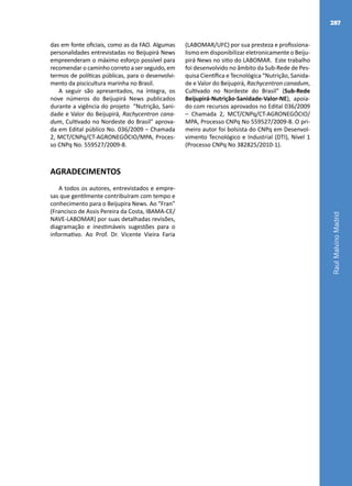 RaulMalvinoMadrid
287
das em fonte oficiais, como as da FAO. Algumas
personalidades entrevistadas no Beijupirá News
empreenderam o máximo esforço possível para
recomendar o caminho correto a ser seguido, em
termos de políticas públicas, para o desenvolvi-
mento da piscicultura marinha no Brasil.
A seguir são apresentados, na íntegra, os
nove números do Beijupirá News publicados
durante a vigência do projeto “Nutrição, Sani-
dade e Valor do Beijupirá, Rachycentron cana-
dum, Cultivado no Nordeste do Brasil” aprova-
da em Edital público No. 036/2009 – Chamada
2, MCT/CNPq/CT-AGRONEGÓCIO/MPA, Proces-
so CNPq No. 559527/2009-8.
AGRADECIMENTOS
A todos os autores, entrevistados e empre-
sas que gentilmente contribuíram com tempo e
conhecimento para o Beijupira News. Ao “Fran”
(Francisco de Assis Pereira da Costa, IBAMA-CE/
NAVE-LABOMAR) por suas detalhadas revisões,
diagramação e inestimáveis sugestões para o
informativo. Ao Prof. Dr. Vicente Vieira Faria
(LABOMAR/UFC) por sua presteza e profissiona-
lismo em disponibilizar eletronicamente o Beiju-
pirá News no sitio do LABOMAR. Este trabalho
foi desenvolvido no âmbito da Sub-Rede de Pes-
quisa Científica e Tecnológica “Nutrição, Sanida-
de e Valor do Beijupirá, Rachycentron canadum,
Cultivado no Nordeste do Brasil” (Sub-Rede
Beijupirá-Nutrição-Sanidade-Valor-NE), apoia-
do com recursos aprovados no Edital 036/2009
– Chamada 2, MCT/CNPq/CT-AGRONEGÓCIO/
MPA, Processo CNPq No 559527/2009-8. O pri-
meiro autor foi bolsista do CNPq em Desenvol-
vimento Tecnológico e Industrial (DTI), Nível 1
(Processo CNPq No 382825/2010-1).
 