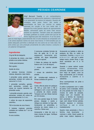 3 cenouras cortadas formato de
bico de gaita de 3 cm de
espessura, levemente pré-
cozidas em água temperada
com sal e açúcar;
3 fatias da cabeça de repolho
branco com 3 cm de largura;
1 xícara de coentro picado
grosso;
1 xícara de cebolinha bem
picada;
06 tomates-cajá maduros e
firmes cortados em gomos.
Preparo
Corte o filé de peixe em pedaços
de 125 g. Lave bem o filé e
esfregue-o com o suco de limão
e pimenta de cheiro picada.
Tempere com sal. Deixe marinar
por 30 minutos.
Em uma panela larga de fundo
grosso, despeje o azeite e
refogue as cebolas no fogo alto.
Acrescente os pimentões, a
pimenta de cheiro inteira e o
colorifico. Deixe suar.
Acrescente o leite de coco e
duas xícaras de água. Verifique
o ponto de sal.
Ingredientes
2 kg de filé de beijupirá;
4 pimentas de cheiro, uma bem
picada e as outras inteiras;
l limão para temperar;
Sal a gosto;
Azeite de oliva;
8 cebolas brancas miúdas,
inteiras, deixando o talo inteiro;
1 pimentão verde, grande, sem
sementes, cortado em cubos de
cerca de 3 x 3 cm;
1 pimentão vermelho, grande,
sem sementes, cortado em
cubos do mesmo tamanho do
pimentão verde;
1 pimentão amarelo, grande, sem
sementes, cortado em cubos de
aproximadamente 3 x 3 cm;
1 colher de sopa de especiaria
colorífico;
750 ml de leite de coco fresco;
3 batatas inglesas grandes
cortadas em rodelas de 1 cm de
espessura;
6 ovos cozidos;
Acrescente as batatas e deite os
pedaços de filés no caldo de
cozimento. Cozinhe, v a g a r o s
a m e n t e , até que o peixe
esteja macio, porém firme, o que
deve acontecer em 8 a 10
minutos.
Quando o peixe estiver quase
cozido, acrescentes ovos,
cenouras, tomates, repolho e um
bom traço de azeite. Leve ao
fogo, suavemente, por 5 minutos.
Acrescente o coentro e a
cebolinha.
Sirva acompanhado de pirão e
arroz branco.
O pirão é preparado com o caldo
do peixe. Leve à ebulição, dentro
de uma panela de fundo largo, 3
xícaras do caldo da peixada,
integre com um mexedor de
arame, a farinha de mandioca
bem peneirada *, mexendo com
vigor, sem deixar formar pelotas.
Quando espesso e cremoso,
verifique o sal e sirva
imediatamente.
Quanto mais peneirada e fina a
farinha, mais levemente e
cremoso o pirão. Quem gosta do
pirão mais rústico dispensa a
PEIXADA CEARENSE
Chef Bernard Twardy é um conhecidíssimo
profissional da gastronomia cearense e internacional
e um apreciador da textura do beijupirá. Quando ele
consegue esse peixe fresco não perde a
oportunidade de fazer um ceviche ou salada
marinada em cocção à frio com limão taiti. O
beijupirá fica muito gostoso depois de rigorosamente
filetado, removendo parte da carne mais escura
próxima às espinhas. Também pode ser preparado
na chapa, grelhado ou cozido, porém tem que ser de
forma vagarosa para não ressecá-lo. A cor da carne,
para os mais leigos, possivelmente não é muito atraente se comparada com
a de outras espécies nobres de carne mais branca. O Chef acredita que um
abate adequado permitiria a obtenção de uma carne de cor mais clara. Ele
acha ainda que uma produção proveniente de cultivo levaria o consumo a
um patamar inimaginável.
4
 