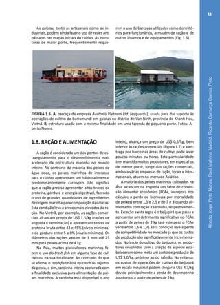 AlbertoJorgePintoNunes,RaulMalvinoMadrid,RicardoCamurçaCorreiaPinto
13
A B
FIGURA 1.6. A, barcaça da empresa Australis Vietnam Ltd. (esquerda), usada para dar suporte às
operações de cultivo do barramundi em gaiolas no distrito de Van Ninh, província de Khanh Hoa,
Vietnã. B, estrutura usada com a mesma finalidade em uma fazenda de pequeno porte. Fotos: Al-
berto Nunes.
1.8. RAÇÃO E ALIMENTAÇÃO
A ração é considerada um dos pontos de es-
trangulamento para o desenvolvimento mais
acelerado da piscicultura marinha no mundo
inteiro. Ao contrário da maioria dos peixes de
água doce, os peixes marinhos de interesse
para o cultivo apresentam um hábito alimentar
predominantemente carnívoro. Isto significa
que a ração precisa apresentar altos teores de
proteína, gordura e energia digestível, fazendo
o uso de grandes quantidades de ingredientes
de origem marinha para composição das dietas.
Esta condição leva a preços mais elevados da ra-
ção. No Vietnã, por exemplo, as rações comer-
ciais alcançam preços de US$ 1,5/kg (rações de
engorda e terminação) e apresentam teores de
proteína bruta entre 43 e 45% (níveis mínimos)
e de gordura entre 5 a 8% (níveis mínimos). Os
diâmetros das rações variam de 3 mm até 25
mm para peixes acima de 4 kg.
Na Ásia, muitos piscicultores marinhos fa-
zem o uso do trash fish em alguma fase do cul-
tivo ou na sua totalidade. Ao contrario do que
se afirma, o trash fish não é by-catch ou rejeitos
da pesca, e sim, sardinha inteira capturada com
a finalidade exclusiva para alimentação de pei-
xes marinhos. A sardinha está disponível o ano
inteiro, alcança um preço de US$ 0,5/kg, bem
inferior às rações comerciais (Figura 1.7) e a en-
trega por barco nas áreas de cultivo pode levar
poucos minutos ou horas. Esta particularidade
tem mantido muitos produtores, em especial os
de menor porte, longe das rações comerciais,
embora várias empresas de ração, locais e inter-
nacionais, atuem no mercado Asiático.
A maioria dos peixes marinhos cultivados na
Ásia alcançam na engorda um fator de conver-
são alimentar econômico (FCAe, incorpora nos
cálculos a perda de biomassa por mortalidade
de peixes) entre 1,5 e 2,5 e de 7 e 8 quando ali-
mentados com ração e sardinha, respectivamen-
te. Exceção a esta regra é o beijupirá que passa a
apresentar um detrimento significativo no FCAe
a partir de peixes de 2 kg (até este peso o FCAe
varia entre 1,6 e 1,7). Esta condição leva a perda
de competitividade no mercado já que os custos
de produção são significativamente incrementa-
dos. No início do cultivo do beijupirá, os produ-
tores envolvidos com a criação da espécie esta-
beleceram como meta um custo de produção de
US$ 3,0/kg, próximo ao do salmão. No entanto,
os custos de operações de cultivo do beijupirá
em escala industrial podem chegar a US$ 4,7/kg
devido principalmente a perda de desempenho
zootécnico a partir de peixes de 2 kg.
As gaiolas, tanto as artesanais como as in-
dustriais, podem ainda fazer o uso de redes anti
pássaros nas etapas iniciais do cultivo. As estru-
turas de maior porte, frequentemente reque-
rem o uso de barcaças utilizadas como dormitó-
rios para funcionários, armazém de ração e de
outros insumos e de equipamentos (Fig. 1.6).
 