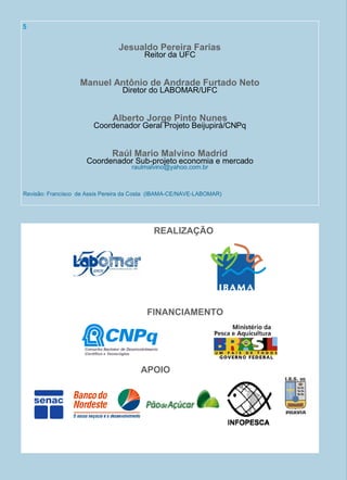 Jesualdo Pereira Farias
Reitor da UFC
Manuel Antônio de Andrade Furtado Neto
Diretor do LABOMAR/UFC
Alberto Jorge Pinto Nunes
Coordenador Geral Projeto Beijupirá/CNPq
Raúl Mario Malvino Madrid
Coordenador Sub-projeto economia e mercado
raulmalvino@yahoo.com.br
Revisão: Francisco de Assis Pereira da Costa (IBAMA-CE/NAVE-LABOMAR)
REALIZAÇÃO
FINANCIAMENTO
APOIO
5
 