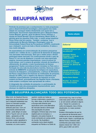 Partindo da premissa que o conhecimento é a mola propulsora
para o desenvolvimento tecnológico, preocupamo-nos nesta
edição em conseguir dados diretamente com quem tem a
informação. Escreveram especialmente para o Beijupirá News:
Carlos Massad gerente geral da Marine Farms Vietnam; a
equipe de Daniel Benetti e Bruno Sanderberg, Miami (EUA); o
gerente geral da Aqualine Chile Ltda.; e nosso amigo espanhol
Victor Perez chef de cozinha. Também contamos com a
colaboração de Marcelo Nóbrega e Rosangela Lessa da
Universidade Federal Rural de Pernambuco (UFRPE), mostrando
que o beijupirá ocorre em todo o litoral nordestino. A todos o
meu muito obrigado.
Os especialistas em comercialização de produtos pesqueiros
avaliam em 1 milhão de ton. o potencial de demanda do beijupirá
nos mercados internacionais. Será que a médio prazo o Brasil
participará deste mercado? Ou continuaremos sendo o país do
futuro? E, em vez de abastecer o mundo com essa apreciada
espécie, seremos grandes importadores, como já somos há
muito tempo, com a compra de grandes volumes de bacalhau e,
ultimamente, de salmão, e mais recentemente do famoso
pangassius? Ações concretas já foram iniciadas no País com a
formação de uma rede de piscicultura marinha. Soma-se a isto a
entrada da EMBRAPA na pesquisa tecnológica em aquicultura,
inclusive do beijupirá e, principalmente, o esforço do Ministério
da Pesca e Aquicultura em financiar as instituições de pesquisa,
através do CNPq, com o objetivo de oferecer subsídios para
viabilizar comercialmente a produção do beijupirá na zona
costeira do Brasil, principalmente nas Regiões Norte e Nordeste,
onde existem condições mais apropriadas de cultivo.
A integração das unidades de pesquisa e a participação da
iniciativa privada são pressupostos imprescindíveis para
alcançar os objetivos almejados.
O BEIJUPIRÁ ALCANÇARÁ TODO SEU POTENCIAL?
Mike Urch, do Seafood Source,
perguntou se já era tempo para
que o beijupirá estabeleça sua
marca no mercado europeu.
Esta espécie parece ter
atributos para isso. Com um
crescimento extremamente
rápido - pode atingir um peso
de 6 a 7 kg em com um ano de
idade -, apresenta um filé
branco, firme, com poucas
espinhas e sabor agradável e
pode ser servido de diversas
maneiras: crú como sushi e
sashimi, cozido por todas as
formas e defumado a quente e a
frio. Além disso, é de fácil cultivo e
a Europa está olhando para
aquicultura como uma alternativa
de mercado devido à diminuição
das populações de peixes
selvagens. Embora seja uma nova
espécie para os europeus, o
beijupirá, uma peixe tropical, é
muito conhecido em outras partes
do mundo. Na Austrália é
conhecido como black kingfish,
enquanto na Flórida e no Golfo do
BEIJUPIRÁ NEWS
Nesta edição:
Editorial
O beijupirá alcançará todo
seu potencial?
1
Entrevista: Gaiolas
flutuantes — um elo da
cadeia produtiva.
2
Maturação, desova,
larvicultura e produção
comercial de alevinos de
beijupirá
3
Variação batimétrica e
latitudinal da abundância
do beijupirá no Nordeste
3
Marine Farms Vietnam 4
Receitas do asturiano
Victor Perez Castaño
4
Julho/2010 ANO 1 No
2
denominado ling, mas é na Ásia
onde esse peixe é bem conhecido
e já vem sendo cultivado à alguns
anos. Taiwan foi o pioneiro no
cultivo do beijupirá, mas a China,
atualmente, é o maior produtor
mundial.
Existem informações de que há
um potencial de demanda para 1
milhão de ton./ano de beijupirá em
todo mundo. Assim, a produção da
Marine Farms (Vietnam) está
contribuindo para essa meta e
espera crescer de 1.500 t em
2010, para 4.000 t em 2014.
 