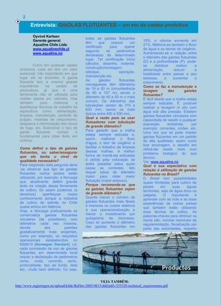 Como em qualquer cadeia
produtiva, cada elo tem um valor
essencial, não importando em que
lugar ele se encontre. A gaiola
flutuante tem a mesma grande
importância na cadeia da
piscicultura, já que é uma
ferramenta não só utilizada para
manter peixes em cativeiro, mas
também para melhorar e
aperfeiçoar técnicas de trabalho da
aquicultura como: alimentação,
limpeza, manutenção, controle de
pragas, medidas de crescimento,
despesca e minimização dos riscos
de fuga, etc. Selecionar o tipo de
gaiola flutuante correto é
fundamental para obter êxito em
cultivos.
Como definir o tipo de gaiolas
flutuantes, ou saber/assegurar
que ele tenha o nível de
qualidade necessário?
Para responder esta pergunta deve
-se observar que tipo de gaiolas
flutuantes outros países estão
utilizando, por exemplo, a Noruega
que, atualmente, detém grande
êxito na criação dessa ferramenta
de cultivo. Só assim podemos (e
devemos) aperfeiçoar nosso
conhecimento porque a indústria
de cultivo de salmão no Chile
quase entrou em falência.
Hoje, a Noruega praticamente só
comercializa gaiolas flutuantes
circulares (de polietileno), com
diâmetros cada vez maiores,
devido aos padrões
gradativamente mais exigentes,
como por exemplo, os requisitos
operacionais estabelecidos no
NS9415 (Norwegian Standard). Lá,
cada concessão de uso de gaiolas
flutuantes em determinado local
requer a declaração de parâmetros
como, onda, corrente, vento,
profundidade, tipo de fundo, data
etc., muito bem definido. Ou seja,
todas as gaiolas flutuantes
têm que possuir um
certificado para operar
segundo os parâmetros
declarados de determinado
lugar. Tal certificação inclui
cálculos, desenho, material,
construção/montagem,
reboque, operação,
manutenção etc.
As gaiolas flutuantes
norueguesas têm diâmetros
de 19 a 50 m (circunferência
de 60 a 157 m), sendo o
diâmetro de 40 a 50 m o mais
comum. Os diâmetros das
tubulações variam de 315 a
630 mm, sendo os mais
típicos entre 450 e 500 mm.
Qual a razão para se usar
flutuadores com tubulação
de grande diâmetro?
Para garantir que a malha
esteja sempre esticada e,
assim, melhorar o fluxo
d’água, o teor de oxigênio e
facilitar o trabalho de limpeza
dessas malhas. A melhor
forma de mantê-las esticadas
é obtida pela colocação de
anéis pesados pelos quais
passa as correntes. Isto
requer tubos de diâmetro
maior para obter maior
flutuação (maior empuxo).
Porque recomenda-se que
as gaiolas flutuantes sejam
de grande diâmetro?
Quanto menor o número de
gaiolas flutuantes mais fáceis
e menores os custos relativos
à sua operacionalização e
menor o investimento por
quilograma de biomassa.
Caso se aumente o diâmetro
das gaiolas flutuantes em
10%, o volume aumenta em
21%. Melhora-se também o fluxo
de água e os teores de oxigênio.
Aumentando-se a relação entre
o diâmetro das gaiolas flutuantes
(D) e a profundidade (P), pode-
se distribuir melhor a
alimentação, reduzir a
hostilidade entre peixes e seu
estresse, e aumentar o
crescimento.
Como se faz a manutenção e
lavagem das gaiolas
flutuantes?
É fácil desde que a malha esteja
sempre esticada. É possível
realizar a lavagem in situ com
água sob alta pressão. Existem
gaiolas flutuantes circulares com
capacidade de resistir a qualquer
exposição ambiental, por
exemplo: correntes, ondas, etc.
Uma vez que se pode manter
gaiolas flutuantes em um padrão
de alta qualidade, assim como
boa ancoragem, o desafio em
utilizá-las reside mais num
problema biológico do que
técnico.
Ver: www.aqualine.no
Qual é sua expectativa com
relação à utilização de gaiolas
flutuantes no Brasil?
O Brasil tem possibilidades
quase ilimitadas para cultivo de
peixes em suas águas
territoriais, seja de água doce ou
salgada. O importante é
aprender com as más e as boas
experiências de outros países
que também estão utilizando
essa técnica de cultivo. As
palavras-chaves para diminuir os
riscos são: normas nacionais de
regulamentação, fiscalização por
parte das autoridades, respeito
2
Entrevista: GAIOLAS FLUTUANTES – um elo da cadeia produtiva
Oyvind Karlsen
Gerente general
Aqualine Chile Ltda.
www.aqualinechile.cl
www.aqualine.no
ao meio ambiente, trabalhar a longo prazo e, principalmente,
entender que os peixes são seres vivos e não cifras de cores azuis
ou vermelhas.
.
VEJA TAMBÉM:
http://www.regjeringen.no/upload/kilde/fkd/bro/2005/0013/ddd/pdfv/255320-technical_requirements.pdf
 