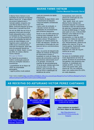 • país em momento de rápido
crescimento;
• condições da água ideais para
o crescimento do beijupirá;
• força de trabalho considerada
muito boa;
• baixo custo de produção, e;
• elevado número de boas
instalações de processamento
para produtos pesqueiros.
Ainda no ano de 2003 obteve-se
a licença para instalação de 10
áreas de cultivo no mar, onde se
poderia colocar 180 gaiolas e
produzir um máximo teórico de
6.000 t de beijupirá. Também foi
autorizada a construção de uma
base em terra e uma larvicultura.
Produção
Hoje, os juvenis de beijupirá são
obtidos do Instituto de Pesquisa
em Aquicultura número 3,
localizado no norte do Vietnã. Os
peixes são produzidos a partir de
reprodutores selecionados da 2ª
e 3ª geração, oriundos de
matrizes de aproximadamente
14 kg de peso, obtidas após dois
anos de cultivo no mar. No
entanto, para minimizar riscos,
deu-se início à viabilização da
existência de outros
A Marine Farms Vietnam é uma
subsidiária da empresa norueguesa
Marine Farms S.A. A idéia original
era produzir beijupirá para o
mercado asiático, enquanto uma
outra filial da Marine Farms, em
Belize, produziria beijupirá na forma
fresca para o mercado dos EUA.
No ano de 2000 deu-se início à
pesquisa inicial para encontrar
locais adequados para o cultivo
no Sudeste da Ásia. Procurava-
se um país que apresentasse as
melhores condições de êxito do
ponto de vista biológico e de
negócios para a aqüicultura, do
então pouco conhecido peixe
chamado de beijupirá. Após três
anos de pesquisa decidiu-se
investir no Vietnã. Assim, no ano
de 2003, foi criada a Marine
Farms Vietnam.
Por que no Vietnã
No Vietnã foi encontrada a
melhor combinação possível
entre as condições naturais e
econômicas:
• possibilidade de se dispor de
100% de propriedade
estrangeira;
• regime político muito estável;
fornecedores, bem como há
planos de construção de uma
larvicultura própria.
Nos quatro anos em que a
Marine Farms Vietnam tem
produzido beijupirá, foi possível
aumentar a taxa de crescimento
de cada lote. A geração de peixes
do lote de 2006 atingiu 3,7 kg de
peso após um ano; o lote de 2007
alcançou uma média de 4,5 kg
(para a mesma data de
povoamento), e o lote de 2009
atingiu uma média de mais de 4,7
kg após um ano. Vale salientar
que, frequentemente, observou-se
peixes com mais de 10 kg na
mesma gaiola. Atualmente, pode-
se realizar a despesca do
beijupirá com mais de 5 kg em
menos de um ano.
Mortalidade
As taxas de mortalidade variam
muito dependendo da fonte de
juvenis, da época do povoamento
nas gaiolas e dos tamanhos dos
mesmos. A mortalidade tem
variado de 60%, no início do
cultivo dos piores lotes, para
menos de 15% nos melhores
lotes, com média entre 20 a 25%,
em cada despesca.
MARINE FARMS VIETNAM
Carlos Massad Gerente Geral
4
AS RECEITAS DO ASTURIANO VICTOR PEREZ CASTANHO
Quer conhecer as receitas?.
Por favor clique no site abaixo:
BEIJUPIRÁ NO VINHO TINTO
BEIJUPIRÁ COM PARMENTIER
E MOLHO DE SALSA
BEIJUPIRÁ COM ALHO
CARAMELIZADO
http://blog.educastur.es/
victor/2010/07/28/tres-recetas-de-
beijupira/
Veja o texto completo:http://cid-45961ce9f29dbc8c.office.live.com/self.aspx/Bejupir%c3%a1%20News/Beijupir%c3%a1%
20News%20Ano%20I%20No%202/Carlos%20Massad.pdf
Victor Perez Castaño
(Asturias—Espanha)
 