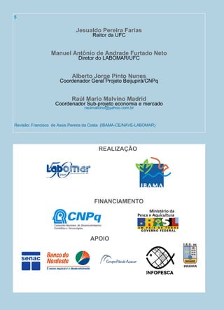 Jesualdo Pereira Farias
Reitor da UFC
Manuel Antônio de Andrade Furtado Neto
Diretor do LABOMAR/UFC
Alberto Jorge Pinto Nunes
Coordenador Geral Projeto Beijupirá/CNPq
Raúl Mario Malvino Madrid
Coordenador Sub-projeto economia e mercado
raulmalvino@yahoo.com.br
Revisão: Francisco de Assis Pereira da Costa (IBAMA-CE/NAVE-LABOMAR)
REALIZAÇÃO
FINANCIAMENTO
APOIO
5
 