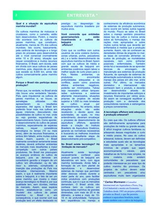 ENTREVISTA *
Qual é a situação da aquicultura
marinha mundial?
Os cultivos marinhos de moluscos e
crustáceos, como o camarão, estão
bem desenvolvidos. Porém, o mesmo
não acontece com os cultivos de
peixes marinhos, que constituem,
atualmente, menos de 3% dos cultivos
mundiais. Isto ocorre, basicamente,
pela carência de tecnologia e o longo
prazo do processo para desenvolvê-la
até o nível comercial (normalmente
entre 10 e 20 anos), situação que
requer consistência e muitos recursos
financeiros. O Brasil, sem dúvida, está
em dívida com seus cultivos de peixes
marinhos, pois, dispondo de um litoral
que excede os 8.000 km, ainda não
cultiva comercialmente peixe marinho
algum.
Porque o Brasil não participa dessa
produção?
Penso que, na verdade, no Brasil ainda
não houve uma verdadeira “decisão-
País, para impulsionar os cultivos de
peixes marinhos e, se houve, as
estratégias utilizadas não
apresentaram os resultados
esperados. Até agora, o Brasil tem
preferido focar mais nos cultivos em
águas interiores, descuidando das
possibilidades de cultivo no mar, onde
eu vejo grandes expectativas de
desenvolvimento futuro. Como apontei,
o desenvolvimento do cultivo de peixes
marinhos, especialmente de espécies
nativas, requer consistência
tecnológica no tempo (10 ou mais
anos), além de recursos financeiros, e
ambos têm faltado, entre muitas outras
coisas. Assim, quando o Brasil
realmente considerar seriamente essas
matérias, deverá enfrentar ambientes
de mercado mais desafiantes e maior
competição com outros países
produtores. No Brasil me preocupam
os avanços erráticos do cultivo de
beijupirá, pois as demoras em
consolidá-lo gerarão a imagem de um
cultivo ‘em dificuldades’, ou de ‘alto
risco’ e, ademais, complicarão a
inserção das produções do País nos
mercados internacionais. Mesmo
assim, o que é realmente importante
sobre o beijupirá, é o fato de ser um
peixe marinho que mostra o maior
avanço tecnológico no Brasil e, por sua
qualidade tem, sem dúvidas, méritos
de mercado. Assim, essa espécie
deveria estabelecer-se como um
‘modelo’ dos cultivos de peixes
marinhos no Brasil e, em
consequência, o que ocorrer com sua
produção terá um efeito destacado no
prestígio ou desprestígio da
aquicultura marinha brasileira por
muitos anos.
Você concorda que entidades
governamentais estão
incentivando o cultivo de
beijupirá
offshore?
Creio que os conflitos com outros
usuários da zona costeira (turismo,
zonas urbanas, portos, pescadores
etc.) e o tardio desenvolvimento da
aquicultura marinha no Brasil, fazem
com que os cultivos de média e
grande escala de beijupirá em
ambientes oceânicos sejam talvez a
melhor opção de curto prazo para o
País. Nestes ambientes, os
produtores encontrarão
profundidades adequadas e os
conflitos, assim como possíveis
efeitos ambientais negativos,
poderão ser minimizados. Talvez
seja necessário utilizar tanques-
redes submersos e sistemas
altamente mecanizados, situações
próprias de projetos de escala
superior a 1.000 ou mais toneladas
de cultivo anual por
empreendimento. No entanto, estas
situações ainda não estão
recebendo o devido apoio das
autoridades, as quais, no meu
entendimento, deveriam encabeçar
o processo de desenvolvimento da
aquicultura offshore, apoiando
desde a criação do Instituto
Brasileiro de Aquicultura Oceânica,
gerando as normativas necessárias
e buscando os melhores incentivos
para essa desafiante etapa de
desenvolvimento pré-competitivo.
No Brasil existe tecnologia? Há
limitação de mercado?
Atualmente existe tecnologia
razoavelmente confiável para
produzir juvenis de beijupirá em
laboratórios em terra, com água
marinha bombeada. Ainda falta a
formação de um bom plantel de
reprodutores e desenvolver
sistemas de manejo que permitam
obter desovas viáveis durante a
maior parte do ano, para facilitar
ciclos produtivos com produções
contínuas, que é o que os mercados
demandam. O Brasil ainda não
conhece bem os cultivos em
tanques-redes marinhos de grandes
dimensões, com mais de 20 m de
diâmetro, e redes a mais de 10-
15 m de profundidade. Tampouco
tem experiência no manejo e
conhecimento da eficiência econômica
de sistemas de produção submersos,
como ocorre em tantos outros lugares
do mundo. Pouco se sabe no Brasil
sobre o manejo sanitário preventivo
desse tipo de cultivo e menos ainda
sobre as formulações, o manejo das
rações mais apropriadas e sobre
muitos outros temas que deverão ser
enfrentados à medida que a produção
aumente. Assim, não se conhecem as
densidades ótimas de engorda no mar;
as taxas de conversão alimentar; os
custos de produção; as mortalidades
razoáveis, nem como enfrentar
possíveis enfermidades. Também
ainda há a necessidade de se aprender
técnicas de ancoragem, de
manutenção aos sistemas de produção
flutuante, de operação de sistemas de
alimentação automatizada e remota; de
manejo dos peixes em alto mar, entre
outras. Por último, os mercados
doméstico e internacional não
conhecem bem o produto, e deverão
ser desenvolvidos através do
investimento de importantes esforços e
recursos financeiros por vários anos.
Só assim se conseguirá equilibrar a
produção com a demanda dos
consumidores nacionais e estrangeiros
a preços convenientes.
A tecnologia offshore está adequada
à produção artesanal?
Eu creio que não. Os cultivos offshore
são definitivamente apropriados para
produções de média ou grande escala.
É difícil imaginar cultivos familiares ou
artesanais dessas magnitudes a curto
e médio prazos. No caso do cultivo
artesanal, todavia, devem ser definidas
e estudadas quais são as tecnologias
mais apropriadas e os tamanhos
mínimos de projeto que sejam
economicamente viáveis, para
trabalhar-se de forma mais simples, na
zona costeira, onde existem
comunidades de pescadores que
poderão interessar-se por esse tipo de
cultivo marinho tão promissor. Os
projetos de cultivo devem estar
centrados em pescadores e/ou
aquicultores muito bem organizados
2
* Carlos Wurmann é Consultor
Internacional em Aquicultura e Pesca, Eng.
Civil Industrial e mestre em Economia.
Trabalhou desde 1985 em projetos públicos e
privados no Brasil, o que lhe permitiu
conhecer a aquicultura brasileira, tendo
atuado também com o cultivo do beijupirá).
 