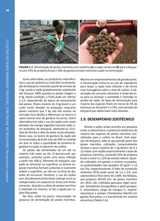 OCULTIVODEPEIXESMARINHOSTROPICAIS,COMÊNFASENOBEIJUPIRÁ,Rachycentroncanadum
14
A B
FIGURA 1.7. Alimentação de peixes marinhos com sardinha (A) e ração comercial (B) para o beijupi-
rá com 47% de proteína bruta e 18% de gordura (níveis mínimos) usado na terminação.
Como alternativa, os produtores intensifica-
ram o uso da sardinha ou trash fish na alimenta-
ção do beijupirá, iniciando a partir de animais de
2 kg, sendo a ração gradativamente substituída
até alcançar 100% quando os peixes chegam a
4 kg. Nesta condição, o FCAe pode ser inferior
a 2,3, dependendo da época de povoamento
dos peixes. Peixes maiores de 4 kg levam a um
custo muito elevado na produção, enquanto
peixes menores que 2 kg não são aceitos no
mercado local devido a diferenças na textura e
sabor (menor teor de gordura na carne). Outra
alternativa tem sido o uso de rações com níveis
elevados de energia digestível durante todo ci-
clo produtivo do beijupirá, adotando-se inclu-
sões de farinha e óleo de peixe muito elevadas.
Neste caso, os teores de gordura da ração são
incrementados de 8 até mais de 20% na medida
em que se reduz a quantidade de proteína di-
gestível na ração no decorrer do cultivo.
Os peixes são alimentados de um até no
máximo três vezes ao dia. O barramundi, por
exemplo, somente aceita uma única refeição
a partir das 400 g. Diferente do beijupirá, que
pode se alimentar na superfície, as demais es-
pécies marinhas formam cardumes e raramente
sobem a superfície, ao não ser no final do dia,
antes do escurecer. Portanto, o uso de rações
com afundamento lento (slow-sinking) torna-se
indispensável, em especial em áreas com fortes
correntes. Quando o cultivo de peixes marinhos
é realizado em viveiros, se faz a opção por ra-
ções flutuantes.
Na Ásia, ainda há pouca mecanização no
processo de alimentação de peixes marinhos.
Mesmo em empreendimentos de grande porte,
a mecanização limita-se ao uso de sopradores
para lançar a ração mais distante e de forma
mais homogênea sobre a área de cultivo. A ob-
servação do consumo alimentar é ainda decisi-
va para se alcançar a saciedade e restringir as
perdas de ração. As taxas de alimentação para
maioria das espécies ficam em torno de 3% da
biomassa ao dia (entre 1 a 5%), com exceção do
beijupirá que adota taxas mais elevadas.
1.9. DESEMPENHO ZOOTÉCNICO
Devido a ações ainda recentes em pesquisa
ainda se desconhece o potencial zootécnico da
maioria das espécies de peixes marinhos con-
sideradas para o cultivo no Brasil. Com exce-
ção do beijupirá, sabe-se que grande parte dos
peixes marinhos cultivados comercialmente
alcança o peso corporal de 1 kg dentro de 8 a
12 meses com rações essencialmente a base de
proteínas marinhas, contendo 45% de proteína
bruta e entre 9 a 12% de extrato etéreo. Quan-
do cultivados em gaiolas e viveiros escavados,
as produtividades não excedem 25 kg/m3
e 12
ton./ha, respectivamente. O fator de conversão
alimentar (FCA) pode variar de 1,5 a 2,0, com
sobrevivência final entre 50 a 60%. Na Malásia,
que produziu 40.932 ton. de peixes marinhos
em 2010, são cultivadas garoupas (tiger grou-
per, Epinephelus fuscoguttatus e giant grouper,
E. lanceolatus), pargo do mangue (L. argenti-
maculatus) e pampo (Trachynotus blochii) em
gaiolas flutuantes, e o barramundi em viveiros
estuarinos (Tabela 1.6).
 