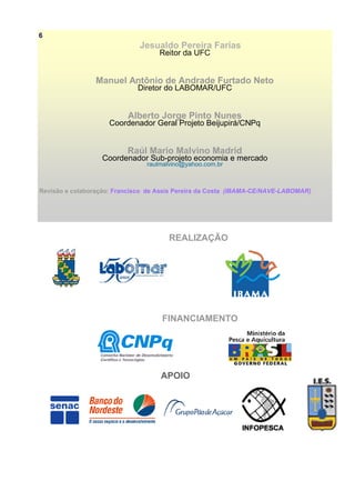 Jesualdo Pereira Farias
Reitor da UFC
Manuel Antônio de Andrade Furtado Neto
Diretor do LABOMAR/UFC
Alberto Jorge Pinto Nunes
Coordenador Geral Projeto Beijupirá/CNPq
Raúl Mario Malvino Madrid
Coordenador Sub-projeto economia e mercado
raulmalvino@yahoo.com.br
Revisão e colaboração: Francisco de Assis Pereira da Costa (IBAMA-CE/NAVE-LABOMAR)
REALIZAÇÃO
FINANCIAMENTO
APOIO
6
 