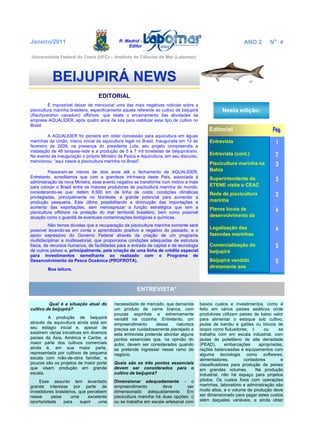 R. Madrid -
Editor
EDITORIAL
É impossível deixar de mencionar uma das mais negativas notícias sobre a
piscicultura marinha brasileira, especificamente aquela referente ao cultivo de beijupirá
(Rachycentron canadum) offshore, que relata o encerramento das atividades da
empresa AQUALIDER, após quatro anos de luta para viabilizar esse tipo de cultivo no
Brasil.
A AQUALIDER foi pioneira em obter concessão para aquicultura em águas
marinhas da União, marco inicial da aquicultura legal no Brasil. Inaugurada em 13 de
fevereiro de 2009, na presença do presidente Lula, seu projeto compreendia a
instalação de 48 tanques-rede e a produção de 5 a 7 mil toneladas de beijupirá/ano.
No evento de inauguração o próprio Ministro da Pesca e Aquicultura, em seu discurso,
mencionou: “aqui nasce a piscicultura marinha no Brasil”.
Passaram-se menos de dois anos até o fechamento da AQUALIDER.
Entretanto, acreditamos que com a grandeza intrínseca deste País, associada à
administração da nova Ministra, esse evento negativo se transforme num motivo a mais
para colocar o Brasil entre os maiores produtores de piscicultura marinha do mundo,
considerando-se que: detém 8.500 km de linha de costa; condições climáticas
privilegiadas, principalmente no Nordeste; e grande potencial para aumentar a
produção pesqueira. Este último possibilitando a diminuição das importações e
aumento das exportações, sem menosprezar a função estratégica que tem a
piscicultura offshore na proteção do mar territorial brasileiro, bem como possível
atuação como o guardiã de eventuais contaminações biológicas e químicas.
Não temos dúvidas que a recuperação da piscicultura marinha somente será
possível levando-se em conta o aprendizado positivo e negativo do passado, e o
apoio expressivo do Governo Federal através da criação de um programa
multidisciplinar e multissetorial, que proporcione condições adequadas de estrutura
física, de recursos humanos, de facilidades para a entrada de capital e de tecnologia
de outros países e, principalmente, pela criação de uma linha de crédito especial
para investimentos semelhante ao realizado com o Programa de
Desenvolvimento da Pesca Oceânica (PROFROTA).
Boa leitura.
ENTREVISTA*
Qual é a situação atual do
cultivo de beijupirá?
A produção de beijupirá
através da aquicultura ainda está em
seu estágio inicial e, apesar de
existirem várias iniciativas em diversos
países da Ásia, América e Caribe, a
maior parte dos cultivos comerciais
ainda é, em sua maior parte,
representada por cultivos de pequena
escala com mão-de-obra familiar, e
poucos são os projetos de maior porte
que visam produção em grande
escala.
Esse assunto tem levantado
grande interesse por parte de
investidores brasileiros, que percebem
nesse peixe uma excelente
oportunidade para suprir uma
BEIJUPIRÁ NEWS
Nesta edição:
Editorial Pág.
Entrevista 1
Entrevista (cont.) 2
Piscicultura marinha na
Bahia
3
Superintendente do
ETENE visita o CEAC
3
Rede de piscicultura
marinha
3
Planos locais de
desenvolvimento da
4
Legalização das
fazendas marinhas
4
Comercialização do
beijupirá
5
Beijupirá vendido
diretamente aos
5
Janeiro/2011 ANO 2 No
4
necessidade de mercado, que demanda
um produto de carne branca, com
poucas espinhas e extremamente
versátil na cozinha. Entretanto, um
empreendimento dessa natureza
precisa ser cuidadosamente planejado e
esta entrevista pretende abordar alguns
pontos essenciais que, na opinião do
autor, devem ser considerados quando
se pretende ingressar nesse ramo de
negócio.
Quais são os três pontos essenciais
devem ser considerados para o
cultivo de beijupirá?
Dimensionar adequadamente – o
empreendimento deve ser
dimensionado adequadamente. Em
piscicultura marinha há duas opções: i)
ou se trabalha em escala artesanal com
baixos custos e investimentos, como é
feito em vários países asiáticos onde
produtores utilizam peixes de baixo valor
para alimentar o estoque sob cultivo,
jaulas de bambu e galões ou blocos de
isopor como flutuadores; ii ou se
trabalha com em escala industrial, com
jaulas de polietileno de alta densidade
(PEAD), embarcações apropriadas,
rações balanceadas e equipamentos com
alguma tecnologia como softwares,
alimentadores, contadores e
classificadores para produção de peixes
em grandes volumes. Na produção
industrial, não há espaço para projetos
pilotos. Os custos fixos com operações
marinhas, laboratório e administração são
muito altos, e o volume de produção deve
ser dimensionado para pagar estes custos
além daqueles variáveis, e ainda obter
Universidade Federal do Ceará (UFC)— Instituto de Ciências do Mar (Labomar)
 