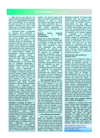 ENTREVISTA (Continuação)
Nada pior do que dizer ao seu
cliente que seus peixes acabaram e que
você só os disponibilizará novamente
para comercialização no ano seguinte.
Em suma: ou é micro ou é macro. Não
existem empresas de porte médio
nesse ramo e o negócio começa a se
automanter a partir de 10-12 jaulas.
Localização correta - a localização
da fazenda deve considerar a
proximidade de um ponto de apoio em
terra, além de uma área livre de conflitos
com outros usuários dos recursos
costeiros, isenta de poluição e com
reduzido trânsito de embarcações. Na
aquicultura marinha, mais do que em
qualquer outra atividade de produção
animal, é preciso manter uma constante
administração de riscos. Vazamentos de
óleo, de produtos químicos, ocorrência
de marés-vermelhas, colisões com
embarcações, furacões sub-tropicais,
predadores, doenças, roubos e
vandalismo estão entre os principais
riscos. No Brasil, alguns empresários
pensam em instalar seus
empreendimentos em mar aberto para
fugir de problemas relacionados à
poluição, entretanto, projetos off-shore
oferecem maior risco de colisão,
maiores custos operacionais e
dificuldade de acesso nos meses com
mar agitado. É importante observar que
ainda não existem projetos comerciais
de piscicultura marinha off-shore em
operação em país algum. Esta é uma
nova fronteira e tudo ainda é
experimental. Os países que estão
buscando essa opção, possuem
décadas de experiência em piscicultura
marinha, já esgotaram sua
disponibilidade de áreas abrigadas e
começam a ter problemas sanitários ou
ambientais. No Brasil dispomos de
regiões costeiras recortadas com ilhas e
abrigos e, enquanto ainda somos
iniciantes nessa atividade, deveríamos
explorar essas áreas antes de partirmos
para os desafios e elevados riscos e
custos da maricutura off-shore.
Respeitar a biologia do peixe – o
beijupirá ainda é uma espécie recente
para a aquicultura e uma série de
ajustes ainda estão sendo realizados
em relação ao seu manejo. Portanto, é
recomendável uma postura
conservadora para evitar a exposição à
maiores riscos do que os já inerentes à
atividade. Por exemplo, não é
aconselhável utilizar elevadas
densidades de estocagem logo nos
primeiros ciclos. O beijupirá não é um
peixe habituado a grandes
concentrações em cardumes. É
preferível começar com densidades
mais baixas e ir aumentando à medida
que se conquista experiência com a
espécie. Da mesma forma, esse
peixe se reproduz naturalmente na
primavera e verão e forçar
reproduções e estocagem de juvenis
no inverno certamente não é a
melhor abordagem, se o objetivo é
obter melhor rendimento e
sobrevivência com menores custos e
riscos.
Existem outros aspectos
importantes a serem
considerados?
Dispor de um bom laboratório – é
imprescindível que ter controle sobre
a produção e entrega de alevinos
para atender a demanda. Isto é
ainda mais importante no Brasil
onde, atualmente, não existem
laboratórios em operação que
possam prover grandes quantidades
de alevinos na qualidade e
quantidade necessárias. Não se
precisa dispor de uma laboratório
enorme com elevados custos de
manutenção, mas sim de uma planta
pequena, bem localizada e
desenhada, que permita um controle
total da qualidade da água. O
emprego de sistemas de
recirculação de água para os setores
de maturação de reprodutores,
larvicultura e alevinagem é
fundamental para adquirir controle
da situação e não ser afetado por
alterações repentinas na qualidade
de água em seu ponto de captação.
Usar equipamentos corretos –
um erro frequente consiste em não
dar o valor merecido a um bom
equipamento e achar que este pode
ser substituído por algo bem mais
barato e disponível localmente. Ao se
comprar um equipamento, o produtor
deve considerar não somente o seu
preço, mas sim quantos kg de
produto ele poderá produzir ao longo
de sua vida útil, a redução de custos
com mão-de-obra e com manutenção
que ele proporcionará. Além disso,
deve ser considerado os riscos da
opção mais barata falhar justamente
quando mais se precisar, o que
geralmente ocorre quando a fazenda
está próximo da despesca, com
capacidade máxima, e com
inadiáveis compromissos de entrega.
E os aspectos de mercado?
Como não existe uma grande
oferta de beijupirás capturados
através da pesca, de maneira geral,
os consumidores não conhecem este
peixe. Isto não ocorre só no Brasil,
mas em todos os países ocidentais.
A maior empresa de produção de
beijupirá em operação no mundo, a
Marine Farms, mantém uma bem
elaborada campanha na Europa para
apresentar esse novo peixe e para
ensinar o consumidor a prepará-lo. Se o
nome “Cobia” for adotado, haverá o
favorecimento de que todas as
campanhas em andamento no Brasil e
no exterior para divulgar o peixe usam
este nome, consequentemente não se
estará arcando sozinho com os custos
de marketing de um bijupirá, beijupirá
ou parambijú, só conhecidos
comumente no Brasil. Há que haver
também cuidado na apresentação do
produto. O beijupirá é um peixe nobre e
precisa ser posicionado como tal no
mercado. Uma vez que se tenha
investido e trabalhado tanto para
produzir esse peixe, o mesmo não deve
ser comercializado “embrulhado em
jornal”. Deve-se procurar nichos de
mercado e obter uma apresentação
impecável do produto.
Que fazer para não cometer os
mesmos erros?
A aquicultura é uma indústria em rápido e
constante aprimoramento, na qual os
sistemas de produção utilizados no
passado certamente mudarão no futuro.
Por isto, mais do que em qualquer outro
negócio, é importante que não se tente
reinventar a roda e que se compreenda
que não há vantagens em repetir os erros
que algum outro já cometeu. O
empreendedorismo tem um custo alto
uma vez que tudo ainda está por ser
definido em termos de rotinas no
processo produtivo. Qualquer empresário
que pretende ingressar nessa atividade
precisa buscar as melhores informações
sobre manejo, preferencialmente de
projetos comerciais já estabelecidos e em
operação. Da mesma forma, é preciso
aprender não só com os que estão
fazendo a coisa certa, mas também com
os erros cometidos pelos que ousaram
desenvolver sua própria forma de cultivar
esse peixe e não foram bem sucedidos.
Como fazer uma pequena fortuna
com o cultivo do beijupirá?
A resposta é: começar com uma
grande fortuna! Baixa capitalização é a
causa número um da falência de
empresas aquícolas. Deve-se estar
preparado para despesas extras e
imprevistas. Se não se dispõe de
reservas para passar por algum
imprevisto, é melhor não iniciar o
negócio. Um detalhado Estudo de
Viabilidade Técnica e Econômica
(EVTE) e um Plano de Negócio são
pontos críticos para quem busca o
sucesso. Além do que, bancos e
2
Felipe Matarazzo Suplicy, Ph. D.
felipe.suplicy@marineequipment.com.br
Marine Equipment Ltda.
www.marineequipment.com.br
 