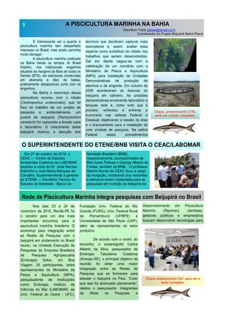A PISCICULTURA MARINHA NA BAHIA
Gitonilson Tosta (gtosta@gmail.com)
Coordenador do Projeto Beijupirá Bahia Pesca
É interessante ver o quanto a
piscicultura marinha tem despertado
interesse no Brasil, mas ainda caminha
muito devagar.
A piscicultura marinha praticada
na Bahia desde os tempos do Brasil
Império, nos tradicionais engenhos
situados às margens da Baía de todos os
Santos (BTS), em estruturas construídas
em alvenaria e óleo de baleia,
praticamente desapareceu junto com os
engenhos.
Na Bahia o recomeço dessa
piscicultura ocorreu com o robalo
(Centropomus undecimalis), que foi
foco do trabalho de um projeto de
pesquisa e, acidentalmente, um
juvenil de beijupirá (Rachycentron
canadum) foi capturado e levado para
o laboratório. O crescimento deste
beijupirá chamou a atenção dos
técnicos que decidiram capturar mais
exemplares e, assim, avaliar essa
espécie como substituto do robalo nos
trabalhos que seriam desenvolvidos.
Daí em diante seguiu-se com a
celebração de um convênio com o
Ministério de Pesca e Aquicultura
(MPA) para instalação de Unidades
Demonstrativas de produção de
alevinos e de engorda. Em outubro de
2006 aconteceram as desovas do
beijupirá em cativeiro. As unidades
demonstrativas envolvendo laboratório e
tanques rede e, como tudo que é
pioneiro, enfrentou e enfrenta a
burocracia nas esferas Federal e
Estadual, objetivando a cessão da área
e o licenciamento para a instalação de
uma unidade de pesquisa. Na esfera
Federal esses procedimentos
Fundação Univ. Federal do Rio
Grande (FURG), Univ. Federal Rural
de Pernambuco (UFRPE) e
Universidade de São Paulo (USP),
além de representantes do setor
produtivo.
De acordo com o coord. do
encontro, o oceanógrafo Carlos
Alberto da Silva, pesquisador da
Embrapa Tabuleiros Costeiros
(Aracaju-SE), o principal objetivo da
reunião foi obter uma maior
integração entre as Redes de
Pesquisa que se formaram para
estudar o beijupirá no País. “Creio
que isso foi alcançado plenamente”,
relatou o pesquisador. Integrantes
da Rede de Pesquisa e
Nos dias 23 e 24 de
novembro de 2010, Recife-PE foi
o cenário para um dos mais
importantes encontros para a
aquicultura marinha brasileira. O
workshop para integração entre
as Redes de Pesquisa com o
beijupirá em andamento no Brasil
reuniu, na Unidade Execução de
Pesquisas da Empresa Brasileira
de Pesquisa Agropecuária
(Embrapa) Solos, em Boa
Viagem, 25 participantes, entre
representantes do Ministério da
Pesca e Aquicultura (MPA),
pesquisadores de instituições
como Embrapa, Instituto de
Ciências do Mar (LABOMAR, da
Univ. Federal do Ceará - UFC),
3
Rede de Piscicultura Marinha integra pesquisas com Beijupirá no Brasil
Desenvolvimento em Piscicultura
Marinha (Repimar), cientistas,
gestores públicos e empresários
buscam desenvolver tecnologias para
Clique pressionando Ctrl para ver o
texto completo.
Clique pressionando CTRL
para ver o texto completo.
Salvador
Laboratório
Bahia Pesca
MPA
LOCALIZAÇÃO DO PROJETO
BIJUPIRÁ NA BTS
Figura. 1
O SUPERINTENDENTE DO ETENE/BNB VISITA O CEAC/LABOMAR
Em 27 de outubro de 2010, o
CEAC — Centro de Estudos
Ambientais Costeiros do LABOMAR
recebeu a visita do Dr. José Narciso
Sobrinho e José Maria Marques de
Carvalho, Superintendente e gerente
do ETENE — Escritório Técnico de
Estudos do Nordeste - Banco do
Nordeste Brasileiro (BNB),
respectivamente, acompanhados de
Rita Ayres Feitosa e George Alberto de
Freitas, também do BNB, . O professor
Alberto Nunes do CEAC ficou a cargo
da recepção, mostrando aos visitantes
a estrutura recém implantada para as
pesquisas em nutrição do beijupirá da
 