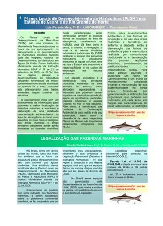 RESUMO
Os Planos Locais de
Desenvolvimento da Maricultura
(PLDM) são uma iniciativa do
Ministério da Pesca e Aqüicultura na
busca de um aprimoramento no
planejamento e no gerenciamento
da maricultura brasileira, fazendo
parte do Programa Nacional de
Desenvolvimento da Maricultura em
Águas da União. Foram Instituídos
oficialmente através da Instrução
Normativa SEAP nº 17 de 22 de
setembro de 2005, os PLDM têm
por objetivo planejar o
desenvolvimento da maricultura
utilizando ferramentas de micro-
zoneamento numa escala municipal,
ou quando for o caso, promover
este planejamento para baías,
enseadas, lagoas costeiras ou
estuários.
O planejamento inicia com um
levantamento de informações para
promover a melhor localização de
fazendas marinhas, e envolvem a
elaboração de uma detalhada
caracterização sócio-ambiental da
área de abrangência do local, com
aspectos do meio físico e biológico,
das áreas marinhas e áreas
terrestres adjacentes aonde serão
instaladas as fazendas marinhas.
Nesta caracterização serão
identificadas também as diversas
formas de ocupação da área de
abrangência, considerando os
múltiplos usos da área, como a
pesca, o turismo, a navegação, o
lazer e as demais atividades
industriais e tradicionais. Os PLDM
facilitarão o acesso dos pequenos
maricultores e pescadores
artesanais às águas da União, uma
vez que o Estado está assumindo a
responsabilidade e os custos de
elaboração dos estudos
ambientais.
Um aspecto importante é a
identificação das atividades
produtivas instaladas na área
terrestre de entorno, como
atividades agropecuárias e
industriais que poderiam causar
impactos na maricultura através do
aporte de agrotóxicos, pesticidas,
resíduos industriais e esgotos
urbanos no mar e nos estuários.
Além disso, a identificação das
Unidades de Conservação
Ambiental de uso restrito e de uso
sustentável, bem como a
observância de seus respectivos
Planos de Manejo são importantes
componentes integrantes dos
PLDM.
investidores e/ou pesquisadores,
observem o que preconiza a
Legislação Patrimonial (Decretos e
Instruções Normativas - IN) que
regem a ocupação e uso desses
espaços, uma vez que os espaços
físicos de corpos d’água marinha
são, por Lei, áreas de domínio da
União.
No Brasil esses espaços
são gerenciados pela
Superintendência do Patrimônio da
União (SPU), que recebe e analisa
os pleitos, compatibilizando-os com
o que dispõe a Legislação.
No Brasil, como em vários
países do mundo, cada vez mais
fica evidente que o futuro da
aquicultura passa obrigatoriamente
pelo uso racional das águas
oceânicas. Uma evidência desta
tendência são os Planos Locais de
Desenvolvimento da Maricultura
(PLDM), delineados pelo Ministério
da Pesca e Aquicultura (MPA) e
criados oficialmente através da
Instrução Normativa SEAP nº 17 de
22.09.2005.
Independente do produto
que será cultivado nas fazendas
marinhas, a serem localizadas
sobre a plataforma continental
brasileira, se faz necessário que os
Legislação específica:
(disponível para consulta na
Internet/GOOGLE).
Decreto Lei nº 9.760 de
05.09.1946 – dispõe sobre os bens
imóveis da União e dá outras
providências […]
Art. 1º – Incluem-se entre os
bens imóveis da União:
ANO 2 No 4
LEGALIZAÇÃO DAS FAZENDAS MARINHAS
Ricardo Cunha Lima— Engo
. de Pesca, M. Sc. – Coordenador SPU/CE
Planos Locais de Desenvolvimento da Maricultura (PLDM) nos
Estados do Ceará e do Rio Grande do Norte
Luis Parente Maia, Ph D - LABOMAR/UFC - Coordenador Geral
Clique pressionando Ctrl para ter
acesso à planilha. .
4
Feitos estes levantamentos
ambientais e das formas de
ocupação e de uso das áreas
marinhas e terrestres de
entorno, é proposta então a
demarcação das faixas de
preferência para a maricultura
realizada por comunidades
tradicionais e a demarcação
dos parques aqüícolas
marinhos, considerando as
particularidades e
circunstâncias locais. Para
cada parque aqüícola é
elaborado um Plano de
Gerenciamento e um Plano de
Monitoramento Ambiental
visando a manutenção de sua
sustentabilidade no longo
prazo. Entende-se por
gerenciamento a definição dos
organismos que poderão ser
cultivados em cada área, em
função das características do
local selecionado, a definição
Clique pressionando Ctrl para ter
acesso à planilha. .
 