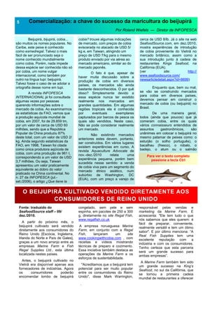 .
Comercialização: a chave do sucesso da maricultura do beijupirá
Por Roland Wiefels — Diretor de INFOPESCA
Beijupirá, bijupirá, cobia...
são muitos os nomes populares. No
Caribe, este peixe é conhecido
como esmedregal. Talvez o mais
fácil de ser pronunciado seja o
nome conhecido mundialmente
como cobia. Porém, nada impede
dessa espécie ser conhecida não só
por cobia, um nome vulgar
internacional, como também por
outro na língua tupi: beijupirá.
Talvez fosse o caso de se adotar a
ortografia desse nome em tupi.
A revista INFOPESCA
INTERNACIONAL já foi consultada
algumas vezes por pessoas
querendo informações sobre o
mercado de cobia. Ao examinarmos
as estatísticas da FAO, vemos que
a produção aquícola mundial de
cobia, em 2007, foi de 29.859 tm,
por um valor de cerca de USD 60
milhões, sendo que a República
Popular da China produziu 87%
deste total, com um valor de USD 2/
kg. Ainda segundo estatísticas da
FAO, em 1998, Taiwan foi citada
como única produtora aqüícola de
cobia, com uma produção de 961 t,
correspondendo a um valor de USD
3,7 milhões. Ou seja, Taiwan
apresentou um valor praticamente
equivalente ao dobro do valor
praticado na China continental. No
n. 27 da INFOPESCA (jul.-
set./2006), o artigo ¿Que tiene la
5
cobia? trouxe algumas indicações
de mercado, com preços de cobia
eviscerada no atacado de USD 5/
kg e, em Taiwan, atingindo um
preço de USD 7/kg para o mesmo
produto enviado por via aérea ao
mercado americano, similar ao do
mercado japonês.
O fato é que, apesar de
haver muita discussão sobre a
produção de cobia em diversos
países, os mercados são ainda
bastante desconhecidos. O por quê
disso? Simplesmente devido a
essa espécie nunca ter existido
realmente nos mercados em
grandes quantidades. Em algumas
regiões tropicais ela é conhecida
por eventuais exemplares
capturados por barcos de pesca os
quais são vendidos. Neste caso,
Não se pode considerar realmente
um mercado.
Não existindo mercados
anteriores estes devem, portanto,
ser construídos. Em vários lugares
existem experiências em curso. A
revista Aquaculture Advocate de
nov.-dez./2010 relata uma
experiência pequena, porém bem
sucedida nesse sentido: a venda
de cobia viva para um segmento do
mercado étnico asiático, num
subúrbio de Washington, DC
(EUA), com um preço a varejo de
cerca de USD 8/lb. Já o site na web
SeafoodSource.com, em dez./2010,
mostra experiências de introdução
de cobia proveniente do Vietnã no
mercado britânico, assim como a
sua introdução junto à cadeia de
restaurantes Kings Seafood, na
Califórnia (EUA).
(ver site: http://
www.seafoodsource.com/
newsarticledetail.aspx?id=8699)
Enquanto que, bem ou mal,
se vão se construindo mercados
para cobia em diversos países,
devemos pensar em construir o
mercado de cobia (ou beijupirá) no
Brasil.
De uma maneira geral,
todos (ainda que poucos) que já
comeram cobia, entre os quais
vários connaisseurs entendidos de
assuntos gastronômicos, são
unânimes em colocar o beijupirá no
mesmo patamar de peixes como: o
esturjão (o solho português), o
bacalhau (fresco), o robalo, o
badejo, o atum ou o salmão
Para ver o texto completo
pessione a tecla Ctrl
O BEIJUPIRÁ CULTIVADO VENDIDO DIRETAMENTE AOS
CONSUMIDORES DE REINO UNIDO
Fonte: traduzido do
SeafoodSource staff – 09/
dez./2010.
A partir do próximo mês, o
beijupirá cultivado será vendido
diretamente aos consumidores do
Reino Unido [Escócia, Inglaterra,
Irlanda do Norte e País de Gales],
graças a um novo arranjo entre as
empresas Marine Farm e Fish
Regal Supplies Ltd., esta última
localizada nestes países.
Antes, o beijupirá cultivado no
Vietnã era disponível apenas aos
fornecedores de indústrias. Agora
os consumidores poderão
encomendar lombo de beijupirá
congelado, sem pele e sem
espinha, em pacotes de 250 a 300
g, diretamente no site Regal Fish,
www.regalfish.co.uk
A empresa norueguesa Marine
Farm, em conjunto com a Regal
Fish, lançaram um site
www.cookingwithcobia.com , com
receitas e vídeos mostrando
técnicas de preparo e cozimento.
Essa iniciativa também destaca as
operações da Marine Farm e os
esforços de sustentabilidade.
"Acreditamos que o beijupirá tem
potencial para ser muito popular
entre os consumidores do Reino
Unido", disse Mark Warrington,
responsável pelas vendas e
marketing da Marine Farm. E
acrescenta: "Ele tem tudo o que
nós sabemos que eles querem: é
fácil de preparar, conveniente,
realmente versátil e tem um ótimo
sabor". E por último menciona: “A
Real Fish Supplies tem uma
excelente reputação com a
indústria e com os consumidores.
Tenho certeza que esta parceria
será um grande sucesso para
ambas empresas”.
A Marine Farm também tem sido
um grande sucesso na King’s
Seafood, no sul da Califórnia, que
se tornou a primeira cadeia
mundial de restaurantes a oferecer
 