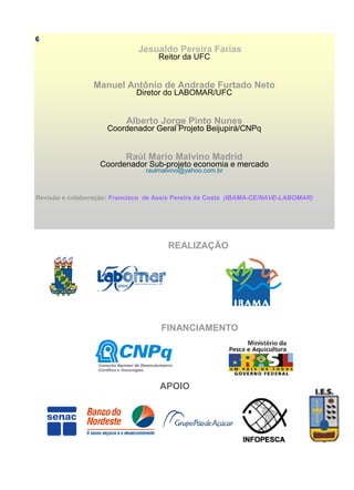Jesualdo Pereira Farias
Reitor da UFC
Manuel Antônio de Andrade Furtado Neto
Diretor do LABOMAR/UFC
Alberto Jorge Pinto Nunes
Coordenador Geral Projeto Beijupirá/CNPq
Raúl Mario Malvino Madrid
Coordenador Sub-projeto economia e mercado
raulmalvino@yahoo.com.br
Revisão e colaboração: Francisco de Assis Pereira da Costa (IBAMA-CE/NAVE-LABOMAR)
REALIZAÇÃO
FINANCIAMENTO
APOIO
6
 