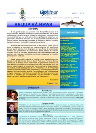 EDITORIAL
É com grande prazer que apresento neste Beijupirá News Ano 2 No
5,
artigos da maior relevância sobre piscicultura marinha escritos por técnicos
conceituados internacionalmente nessa área. Além disso, compartilho uma
rica experiência que vivi junto aos melhores profissionais cearenses em
gastronomia, na ocasião em que a eles foi proporcionada a oportunidade de
realizar diversas preparações culinárias e de degustar o beijupirá cultivado,
das quais obtiveram percepções inusitadas dessa iguaria.
Muito se fala das cadeias produtivas do agronegócio, porém, poucas
vezes se pesquisa a otimização das características de um determinado
produto quanto ao seu modo de preparo e à sua forma de apresentação
realizada por profissionais da gastronomia. Estes artistas da culinária
possuem o dom de perceber, apuradamente, as qualidades sensoriais que
permitem dar diretrizes tecnológico-econômicas adequadas às matérias
primas a serem utilizadas.
Nesta oportunidade gostaria de registrar meus agradecimentos ao
Bernad Twardy (Comporate Chef do Beach Park) e ao Fernando Barroso
(empresário da Kalein) ambos profissionais da gastronomia cearense; ao
Elcio Nagano (proprietário da Soho restaurante) pela hospitalidade e por nos
permitir captar imagens de vídeo e, por escrito, apresentar as percepções
acerca da qualidade do beijupirá cultivado fresco (menos de 24 h no gelo) e
congelado (5 meses de estocagem em frigorífico); e do beijupirá proveniente
da pesca. Agradeço também ao José Evereuto Peixoto que, com habilidade
cirúrgica, procedeu o tratamento do pescado. Por fim, faço agradecimentos
especiais às empresas que nos forneceram o beijupirá cultivado: ao Marcelo
Varela (da Atlantis Maricultura) e ao Werner Jost (da Camanor).
Boa Leitura
R. Madrid - Editor
ENTREVISTA
Bernad Twardy
Nasceu na Alemanha, mas foi morar em Paris aos 3 anos de idade. Aos 15, entrou para a escola de
Aprendizagem de Cozinheiro. Tem Diploma Técnico Superior de Cozinha pela Escola Hoteleira de
Paris. Em visita ao Brasil, conheceu Fortaleza. Em 1986, montou aqui o restaurante Via Paris. Três
anos depois, foi convidado para trabalhar no Beach Park, onde hoje é chef corporativo (Fonte: Guia
do Sabor).
BEIJUPIRÁ NEWS
Nesta edição
Editorial Pág.
ENTREVISTA 1
ENTREVISTA (cont.) 2
BASES PARA A
PISCICULTURA EM MAR
ABERTO NO BRASIL: O
PROJETO CAÇÃO DE
ESACMA EM PERNAMBUCO
3
AQUICULTURA OFFSHORE:
A ÚLTIMA FRONTEIRA DA
REVOLUÇÃO AZUL
3
ALIMENTAÇÃO E SISTEMAS
DE ALIMENTAÇÃO NA
PISCICULTURA MARINHA
3
QUALIDADE - DESAFIO
PARA O SUCESSO
COMERCIAL DO BEIJUPIRÁ
4
BEIJUPIRÁ: UM DESAFIO
PARA A INDÚSTRIA DE
NUTRIÇÃO
4
ESTUDO DE RENDIMENTO
DO BEIJUPIRÁ
(Rachycentron canadum)
CULTIVADO
5
O BEIJUPIRÁ E OS TRÊS
TENORES DA
GASTRONOMIA CEARENSE
5
Abril/2011 ANO 2 No
5
Fernando Barroso
Autodidata, foi um dos pioneiros em Fortaleza com seu premiado espaço, o Alimenta Bistrô, onde
mergulhou na pesquisa especializada e na leitura dos clássicos da gastronomia. Em 2007, voltou-se
para o negócio de catering e para a atual atividade: consultoria em gestão e gastronomia. Seu
trabalho pode ser conferido em casas como D’Abelle Bistrô e, atualmente, no restaurante Medit. Em
2009, foi eleito Chef do Ano (Fonte: Guia do Sabor).
Elcio Nagano
Descendente de japoneses e nascido em Londrina-PR, chegou em Fortaleza há 13 anos. Engenheiro
mecânico por formação, aqui decidiu transformar o hobby de cozinhar em atividade profissional.
Nos dois primeiros anos, trabalhou com a esposa em catering. Em 2000 foi inaugurado o Kingyo,
que logo se tornou referência na cidade. Nove anos depois, inaugurou o Soho, em parceria com o
empresário João Mendonça, que trouxe a grife de Salvador. (Fonte: Guia do Sabor)
Universidade Federal do Ceará (UFC) — Instituto de Ciências do Mar (LABOMAR)
 