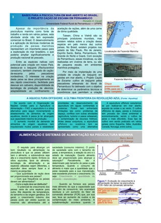 Clique
pressionando
CTRL para ver o
texto completo.
BASES PARA A PISCICULTURA EM MAR ABERTO NO BRASIL:
O PROJETO CAÇÃO DE ESCAMA EM PERNAMBUCO
Ronaldo O. Cavalli
Universidade Federal Rural de Pernambuco — UFRPE
Apesar da importância da
piscicultura marinha como fonte de
trabalho e renda em vários países, esta
atividade ainda não tem expressão
comercial no Brasil. O desenvolvimento
e a aplicação de técnicas modernas de
produção de peixes marinhos
representam um importante passo para
a exploração do mar brasileiro, o que
poderia ampliar significativamente a
produção nacional de pescado.
Entre as espécies nativas com
potencial para criação em nosso País,
destaca-se o beijupirá (Rachycentron
canadum), também chamado de cação-
de-escama pelos pescadores
nordestinos. O interesse na criação
deste peixe se deve principalmente ao
seu rápido crescimento, facilidade para
desovar em cativeiro, disponibilidade de
tecnologia de produção de alevinos,
adaptabilidade ao confinamento e
aceitação de rações, além de uma carne
de ótima qualidade.
Taiwan, China e Vietnã são os
principais produtores mundiais, mas
existem relatos sobre a criação dessa
espécie em pelo menos dez outros
países. No Brasil, existem projetos nos
estado de São Paulo, Rio de Janeiro,
Espírito Santo, Bahia, Pernambuco, Rio
Grande do Norte e Ceará. Com exceção
de Pernambuco, essas iniciativas, ou são
realizadas em viveiros de terra, ou são
de pequena escala, em ambientes
marinhos protegidos.
Por meio da implantação de uma
unidade de criação de beijupirá em
gaiolas em mar aberto, o Projeto Cação
de Escama: cultivo de beijupirá pelos
pescadores artesanais do litoral de
Pernambuco foi delineado com o objetivo
de determinar os parâmetros técnicos e
econômicos que permitam a criação
saciedade (consumo máximo). O ponto
de saciedade varia com o tamanho do
peixe, a temperatura, a estação do ano e o
estado de maturação. Quanto alimento
deve ser proporcionado para alcançar a
saturação? Parcialmente, isto é
determinado pelo tamanho do peixe e pela
temperatura. Quando o consumo de
alimento é maior que a quantidade que o
peixe necessita para a sua manutenção,
este excedente promove o crescimento. Ou
seja: Crescimento = quantidade de
alimento – manutenção.
Quando se fornece aos peixes
mais alimento do que a capacidade que
eles têm de consumi-lo, isto acarretará
resíduos e um aumento do fator de
conversão alimentar (FCR) que, por sua
vez, leva ao aumento de custos e da
contaminação do meio ambiente. A
subalimentação acontece quando a
O requisito para alcançar um
bom resultado na alimentação na
piscicultura é que os peixes utilizem
bem o alimento, a sobrevivência seja
alta e o crescimento rápido. Embora os
sítios aquícolas, tipos de alimento,
tecnologia de alimentação e as
espécies utilizadas sejam diferentes, o
aquicultor deve sempre fazer a si
mesmo as perguntas:
- Que quantidade de ração deve
ser proporcionada aos peixes?
- Com que frequência os peixes
devem ser alimentados?
-Como araçãodeve serdistribuída?
O potencial de crescimento dos
peixes varia de uma espécie para
outra. Ele depende da temperatura,
do tamanho e da origem genética. Em
geral, o crescimento máximo dos
peixes pode ser obtido quando os
mesmos são alimentados até a
3
ALIMENTAÇÃO E SISTEMAS DE ALIMENTAÇÃO NA PISCICULTURA MARINHA
Harry Batvik
Biólogo Marinho Cleanfish AS -Noruega
Clique pressionando
Ctrl para ver o texto
completo.
A AQUICULTURA OFFSHORE: A ÚLTIMA FRONTEIRA DA REVOLUÇÃO AZUL (Fonte: Aquahoy)
De acordo com A Organização da
Nações Unidas para a Agricultura e
Alimentação – FAO, a aquicultura é a única
alternativa para seguir incrementando o
abastecimento de alimentos de origem
aquáticos, devido à pesca já ter alcançado
sua capacidade máxima de produção.
O aumento mundial da demanda de
alimentos de origem aquáticos tem
impulsionado muitos países a estabelecer
prioridades de desenvolvimento da
aquicultura em águas continentais e
costeiras. Porém tem enfrentado
limitações tais como: problemas de
espaço, conflitos com outras atividades
(agricultura, turismo e pesca artesanal),
e contaminação de recursos hídricos.
Antes dessa conjuntura, a aquicultura
offshore ou oceânica tem se
apresentado como uma alternativa
A aquicultura offshore caracteriza-
se por realizar-se em mar aberto,
exposta às ondas e ao vento. O cultivo
offshores de algas, peixes e moluscos
tem provado ser viável ambiental e
economicamente, sendo o cultivo de
peixe o mais difundido. Esse tipo de
cultivo vem sendo praticado em vários
países como Espanha, Itália, Austrália,
Canadá, Noruega, entre outros.
Localização da Fazenda Marinha
Fazenda Marinha
Figura 1: Evolução do crescimento e
alimentação de peixe na piscicultura.
FCR= fator de conversão alimentar.
Clique pressionando
Ctrl para ver a
galeria de fotos
http://www.labomar.ufc.br/images/
stories/arquivos/beijupira/
bn_ano2_no5/
bn_ano2_no5_ronaldo_cavalli.pdf
http://www.labomar.ufc.br/images/
stories/arquivos/beijupira/
bn_ano2_no5/
bn_ano2_no5_fotos_harry_batvik.pdf
http://www.labomar.ufc.br/
images/stories/arquivos/beijupira/
bn_ano2_no5/
bn_ano2_no5_harry_batvik.pdf
 