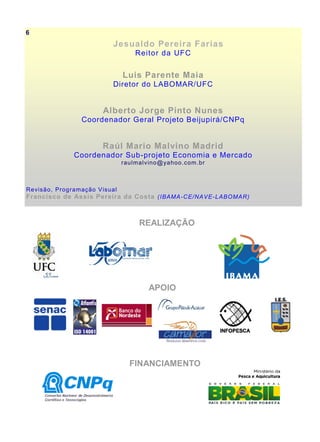 Jesualdo Pereira Farias
Reitor da UFC
Luis Parente Maia
Diretor do LABOMAR/UFC
Alberto Jorge Pinto Nunes
Coordenador Geral Projeto Beijupirá/CNPq
Raúl Mario Malvino Madrid
Coordenador Sub-projeto Economia e Mercado
raulmalvino@yahoo.com.br
Revisão, Programação Visual
Francisco de Assis Pereira da Costa (IBAMA-CE/NAVE-LABOMAR)
REALIZAÇÃO
APOIO
FINANCIAMENTO
6
 