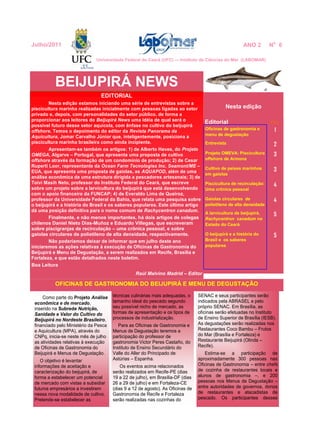 EDITORIAL
Nesta edição estamos iniciando uma série de entrevistas sobre a
piscicultura marinha realizadas inicialmente com pessoas ligadas ao setor
privado e, depois, com personalidades do setor público, de forma a
proporcionar aos leitores do Beijupirá News uma idéia de qual será o
possível futuro desse setor aquícola, com ênfase no cultivo do beijupirá
offshore. Temos o depoimento do editor da Revista Panorama da
Aquicultura, Jomar Carvalho Júnior que, inteligentemente, posiciona a
piscicultura marinha brasileira como ainda incipiente.
Apresentam-se também os artigos: 1) de Alberto Haves, do Projeto
OMEGA, Algarve – Portugal, que apresenta uma proposta de cultivo
offshore através da formação de um condomínio de produção; 2) de Cesar
Ruperti Loor, representante da Ocean Farm Tecnologies Inc. Seamont/ME –
EUA, que apresenta uma proposta de gaiolas, as AQUAPOD, além de uma
análise econômica de uma estrutura dirigida a pescadores artesanais; 3) de
Toivi Masih Neto, professor do Instituto Federal do Ceará, que escreve
sobre um projeto sobre a larvicultura do beijupirá que está desenvolvendo
com o apoio financeiro da FUNCAP; 4) de Everaldo Lima de Queiroz,
professor da Universidade Federal da Bahia, que relata uma pesquisa sobre
o beijupirá e a história do Brasil e os saberes populares. Este último artigo
dá uma posição definitiva para o nome comum de Rachycentron canadum.
Finalmente, e não menos importantes, há dois artigos de colegas
chilenos Daniel Nieto Dias-Muñoz e Eduardo Villegas, que escreveram
sobre piscigranjas de recirculação – uma crônica pessoal, e sobre
gaiolas circulares de polietileno de alta densidade, respectivamente.
Não poderíamos deixar de informar que em julho deste ano
iniciaremos as ações relativas à execução de Oficinas de Gastronomia do
Beijupirá e Menu de Degustação, a serem realizados em Recife, Brasília e
Fortaleza, e que estão detalhados neste boletim.
Boa Leitura
Raúl Malvino Madrid – Editor
OFICINAS DE GASTRONOMIA DO BEIJUPIRÁ E MENU DE DEGUSTAÇÃO
Como parte do Projeto Análise
econômica e de mercado,
inserido na Subrede Nutrição,
Sanidade e Valor do Cultivo do
Beijupirá no Nordeste Brasileiro,
financiado pelo Ministério da Pesca
e Aquicultura (MPA), através do
CNPq, inicia-se neste mês de julho
as atividades relativas à execução
de Oficinas de Gastronomia do
Beijupirá e Menus de Degustação.
O objetivo é levantar
informações de aceitação e
caracterização do beijupirá, de
forma a estabelecer um potencial
de mercado com vistas a subsidiar
futuros empresários a investirem
nessa nova modalidade de cultivo.
Pretende-se estabelecer as
BEIJUPIRÁ NEWS
Nesta edição
Editorial Pág.
Oficinas de gastronomia e
menu de degustação
1
Entrevista 2
Projeto OMEVA: Piscicultura
offshore de Armona
3
Cultivo de peixes marinhos
em gaiolas
3
Piscicultura de recirculação:
Uma crônica pessoal
4
Gaiolas circulares de
polietileno de alta densidade
4
A larvicultura de beijupirá,
Rachycentron canadum no
Estado do Ceará
5
O beijupirá e a história do
Brasil e os saberes
populares
5
Julho/2011 ANO 2 No
6
técnicas culinárias mais adequadas, o
tamanho ideal do pescado segundo
seu possível nicho de mercado, as
formas de apresentação e os tipos de
processos de industrialização.
Para as Oficinas de Gastronomia e
Menus de Degustação teremos a
participação do professor de
gastronomia Victor Peres Castaño, do
Instituto de Ensino Secundário do
Valle do Aller do Principado de
Astúrias – Espanha.
Os eventos acima relacionados
serão realizados em Recife-PE (dias
19 a 22 de julho), em Brasília-DF (dias
26 a 29 de julho) e em Fortaleza-CE
(dias 9 a 12 de agosto). As Oficinas de
Gastronomia de Recife e Fortaleza
serão realizadas nas cozinhas do
Universidade Federal do Ceará (UFC) — Instituto de Ciências do Mar (LABOMAR)
SENAC e seus participantes serão
indicados pela ABRASEL e pelo
próprio SENAC. Em Brasília, as
oficinas serão efetuadas no Instituto
de Ensino Superior de Brasília (IESB).
As degustações serão realizadas nos
Restaurantes Coco Bambu – Frutos
do Mar (Brasília e Fortaleza) e
Restaurante Beijupirá (Olinda –
Recife).
Estima-se a participação de
aproximadamente 300 pessoas nas
Oficinas de Gastronomia – entre chefs
de cozinha de restaurantes locais e
alunos de gastronomia –, e 200
pessoas nos Menus de Degustação –
entre autoridades de governos, donos
de restaurantes e atacadistas de
pescado. Os participantes desses
 