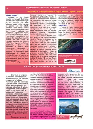 Clique pressionando CTRL para ver
o texto completo.
Projeto Omeva: Piscicultura off-shore na Armona
Alberto Hayes - Biólogo marinho do projeto “Omeva”. Algarve – Portugal
Sobre o Projeto
Trata-se de um projeto
pioneiro em Portugal Continental,
que tem como objetivo a utilização
de um conjunto de jaulas
flutuantes para o cultivo intensivo
de peixes em mar aberto
(offshore), quais sejam: Sparus
aurata, Dicentrarchus labrax, além
das novas espécies em
aquacultura Argyrosomus regius,
Diplodus sargus e Pagrus pagrus.
Pretende-se a instalação de uma
unidade de piscicultura marinha
offshore na Área Piloto de
Produção Aquícola da Armona
(APPAA), no Algarve, em Portugal
Continental, onde será
previligiada a relação entre
investimento, investigação e
desenvolvimento, através de
protocolos de cooperação entre
universidades e centros de
investigação, com o objetivo de
inovar e adotar novas técnicas,
visando cada vez mais uma maior
sustentabilidade.
A APPAA (Figura 1) irá
funcionar como uma espécie de
"condomínio", onde cada produtor irá
usufruir de um ou mais lotes prevendo-
se, no entanto, que haja uma gestão
global integrada entre todos, ainda a
ser definida por uma futura associação
de produtores, o que poderá
representar uma importante redução
de alguns custos de produção. E é
neste sentido que esse tipo de área
produtiva revela-se praticamente
inédita no âmbito mundial.
A área total da APPAA forma
um retângulo de aproximadamente
7.200 m x 2.000 m, divididas em 60
lotes (concessões) de 200 m x 400 m,
o que perfaz uma área de 8 ha para
cada lote. As divisões formam uma
quadrícula cartesiana de 12 colunas e
5 filas, numerando-se cada lote
segundo a posição ocupada. Foram
atribuídos e licenciados 2 lotes ao
projeto em questão (B2 e B3, Figura 2).
Dispõe-se, portanto, de uma área
produtiva de 16 ha, onde pretende-se
instalar 24 jaulas (12 por lote, Figura
3). Cada jaula terá 25 m de diâmetro,
uma rede máxima de 10 m de
densidade kg/m3
, é uma forma
racional de entender um parâmetro –
ambiente contendo peixes em
tanques ou viveiros em aquicultura –,
embora pesquisadores e pesquisas
extensas tenham sido conduzidas e
onde sempre os níveis de troca ou
intercâmbio de água são conhecidos
e predeterminados. Há também,
claro, uma significativa quantidade de
dados sobre estoque de salmonídeos
em tanques rede e gaiolas. Porém,
infelizmente, quase sempre em
ambientes protegidos perto da costa,
ou em ambientes envolvendo baixa
energia. São poucos ou inexistentes
os resultados de pesquisas em mar
aberto comparando densidades
otimizadas sobre um conjunto de
gaiolas, especialmente gaiolas
pequenas.
A principal vantagem das
gaiolas pequenas é que a biomassa
de peixes na fase de engorda tem
um contato mais eficiente com água
limpa e fresca. Por lógica similar ou
Emergindo no horizonte
há uma nova forma de produzir
peixes marinhos, o que nos obriga
a reexaminar as práticas
tradicionais quem dão preferência
a grandes gaiolas para cultura de
peixes. A indústria focaliza em
maximizar a área total de gaiolas
principalmente orientadas pelo
axioma de que quanto maior a
gaiola, maior o volume de
biomassa a ser desenvolvida por
unidade investida. É precisamente
porque o custo das gaiolas pode
variar pelo quadrado das linhas da
dimensão, embora o volume varie
pelo cubo. Este axioma detém um
vestígio de mérito. Seguindo essa
mesma linha de raciocínio,
pensando que as gaiolas maiores
são mais custosas, deseja-se que
as densidades iniciais de estoque
permaneçam iguais ao longo da
engorda.
Estoque, em termos de
3
CULTIVO DE PEIXES MARINHOS EM GAIOLAS
Clique pressionando
Ctrl para ver a
galeria de fotos
profundidade e um volume de
aproximadamente 3.000 m3
, para
uma densidade produtiva de 20 kg/
m3
, cuja a finalidade é atingir uma
produção máxima, alternada entre
os 2 lotes, de 800 t/ano.
Justificativa
Portugal é o país europeu que
consome mais peixe: quase 60 kg
per capita, o que o coloca em 3º
lugar no âmbito mundial, ficando
atrás apenas do Japão e da
Islândia.
paralela, gaiolas pequenas, de um
modo geral, têm um raio menor e até
em baixa correntes experimentam
grandes trocas de água
internamente. Dentro da perspectiva
de um peixe, individualmente, a
qualidade da água dependerá de
quantos outros peixes estão
localizados entre o primeiro e a fonte
externa de água limpa e saturada em
oxigênio da gaiola. A biomassa
constante kg/m
3
de peixes do
“interior” ou centro de uma gaiola
grande está sujeita a águas mais
 