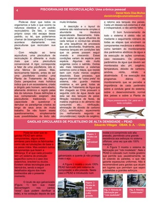 Pode-se dizer que todos os
organismos e tudo o que ocorre na
natureza obedece a um padrão
recirculatório. De fato, o nosso
próprio corpo não escapa desse
padrão, ou lei, que poderíamos
chamar de bioengenharia O mesmo
acontece diariamente nas
pisciculturas que recirculam sua
água.
Com relação ao tema
aquicultura, uma piscicultura de
recirculação é diferente e muito
mais que uma piscicultura
convencional. A rigor, corresponde
a falar de uma piscifatoria, isto é:
uma fábrica de peixes. Mas,
tecnicamente falando, antes de ser
uma piscifatoria constitui uma
Planta de Tratamento de Água.
Outra perspectiva mais holística
indica que é um ecossistema, criado
e dirigido pelo homem, semi-aberto,
altamente dinâmico e regido pelas
leis da natureza. Essas definições e
sua compreensão exigiram dos
piscicultores tradicionais uma
capacidade de questionar e
derrubar os paradigmas criados ao
longo de seus anos de muito
trabalho. Se não fazem esses
questionamentos, simplesmente
suas possibilidades de êxito são
muito limitadas.
A descrição e o layout do
sistema são relativamente simples é
abundante na literatura
especializada. Basicamente, trata-
se de captar as águas efluentes de
cada tanque e conduzi-las através
de uma sequência de processos
que as devolverão, finalmente, aos
mesmos tanques em condições tais
que os peixes possam seguir
vivendo e crescendo. Essas
condições variam de espécie para
espécie. Algumas são muito
exigentes como o salmão. Outras
são mais tolerantes a sistemas
extremos como a tilápia, que resiste
bem com muito menos oxigênio
dissolvido. Esse processo, que
alguns chamam de “caixa preta” do
sistema, não guarda maiores
mistérios e, em geral, todas as
Plantas de Tratamento de Água que
têm chegado ao Chile possuem o
seguinte ciclo de água desde que
esta sai dos tanques de peixe:
filtração mecânica de fezes, da
matéria orgânica e do alimento não
consumido etc.; nitrificação;
eliminação de dióxido de carbono
(CO2); esterilização; aquecimento
(ou resfriamento segundo as
circunstâncias); injeção de oxigênio;
o
galvanizado a quente já não protege
mais o aço.
A Figura 2 mostra o óculo 100%
PEAD fabricado pelo sistema de
compressão a alta pressão. Neste
caso o PEAD é introduzido num
Pode-se dizer que as
gaiolas PEAD tem vários
componentes, alguns deles
similares para todos os fabricantes
como são as tubulações de base e
os passa mãos. Mas existem outros
componentes que fazem a
diferença. É aí que cada provedor
tem um sistema de produção
específico como é o caso dos
estanchos, bracked ou óculos.
Existem várias tecnologias para
fabricá-los, sendo a seguir
detalhados alguns dos mais
conhecidos até o presente
momento.
O óculo de aço galvanizado
(Figura 1) tem sua maior
desvantagem nos cantos
“vivos” (que podem danificar a
rede), e na oxidação depois de que
molde e é comprimido sob alta
pressão, permitindo uma grande
resistência aos esforços no sistema
offshore, uma vez que são 100%
maciços.
A Figura 3 mostra o sistema de
fabricação por “roto modelado”. Nele o
PEAD é colocado num molde giratório
que permite que, paulatinamente, se
vá colando às paredes, o que não
garante espessuras uniformes. Não é
recomendável para gaiolas que atuam
em lugares que permitam que sejam
submetidas a grandes esforços.
ANO 2 No 6
GAIOLAS CIRCULARES DE POLIETILENO DE ALTA DENSIDADE – PEAD
Eduardo Villegas OBAN. S. A. - Chile
PISCIGRANJAS DE RECIRCULAÇÃO: Uma crônica pessoal
Daniel Nieto Díaz-Muñoz
danielnieto@sustainablesalmon.cl
4
e retorno aos tanques dos peixes.
Cada um desses sub-sistemas é vital
e indispensável, e não admite falha.
O bom funcionamento de
todo o sistema é obtido não só
mediante o seguimento rotineiro de
todas as etapas que envolvem os
componentes mecânicos e elétricos,
como também do monitoramento
dos parâmetros abióticos da água e
da execução de ações corretivas,
caso necessário. Os principais
parâmetros da água que devem ser
monitorados são: pH, oxigênio,
temperatura, dióxido de carbono,
amônia, nitrito, nitrato e
alcalinidade. É na execução dos
programas diários de
monitoramento que se percebe a
importância de cada parâmetro
sobre a conduta geral do sistema,
sobre o desenvolvimento normal
dos peixes e sobre a Planta de
Clique pressionando Ctrl para ver o
texto completo.
Figura 1
Oculos em
aço
galvanizad
o
Figura 2
Óculos de
PEAD
comprimido
a alta
pressão
Fig. 3: Sistema de
fabricação por
“roto modelado”
Fig. 4 Sistema
“conformado”
 