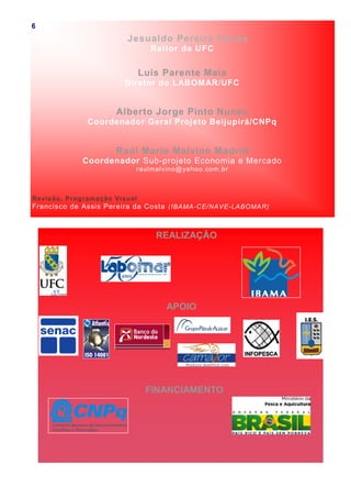 Jesualdo Pereira Farias
Reitor da UFC
Luis Parente Maia
Diretor do LABOMAR/UFC
Alberto Jorge Pinto Nunes
Coordenador Geral Projeto Beijupirá/CNPq
Raúl Mario Malvino Madrid
Coordenador Sub-projeto Economia e Mercado
raulmalvino@yahoo.com.br
Revisão, Programação Visual
Francisco de Assis Pereira da Costa (IBAMA-CE/NAVE-LABOMAR)
REALIZAÇÃO
APOIO
FINANCIAMENTO
6
 