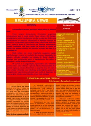 Raúl Malvino
Madrid –
Editor
EDITORIAL
Com satisfação estamos lançando a sétima edição do Beijupirá
News.
Como sempre, apresentamos informações preparadas
exclusivamente para o nosso boletim. Neste número, Erik Hempel,
considerado no âmbito mundial como uma das pessoas que detêm mais
conhecimentos no comércio internacional de pescado, concede ao
Boletim um raro privilegio com um belo artigo. A Entrevista, desta vez,
ficou a cargo de Itamar de Paiva Rocha, que dispensa apresentação.
Também mostramos dois bons artigos de projetos de cultivo de
beijupirá, de pequeno tamanho, em execução em Angra dos Reis RJ e
na Ilha Bela SP.
Nesta edição, não menos importante, ocupamos espaço
significativo para mostrar os resultados dos cursos e degustações do
beijupirá cultivado, realizados nas cidades de Recife, Brasília e
Fortaleza, com comentários sobre o planejamentos das ações, a
execução e a análise do que foi alcancado.
Os cursos e as degustações representam uma verdadeira
parceria entre o setor público e o privado. Não no simples sentido de o
primeiro repassar recursos financeiros ao segundo, mas sim, com o
setor privado colocando suas estruturas, apoio logístico, pessoal e,
principalmente, experiência profissional sem custos à disposição de
nosso projeto. A todos os participantes, o meu muito obrigado
.Há anos fala-se que estaria
surgindo uma nova estrela na
aquicultura: o beijupirá. Trata-se de
um peixe que tem crescimento
extremadamente veloz, e que
apresenta uma carne suave e branca,
praticamente sem espinha. Ao ser um
pescado marinho, suas características
lhe outorgam importantes vantagem no
mercado internacional do pescado
branco. Embora a produção de cultivo,
até o presente momento, ter sido muito
limitada, os avanços registrados em
Vietnã indicam que esse pescado será
altamente apreciado nos próximos
anos.
Muitos atrativos, mas pouca produção.
BEIJUPIRÁ NEWS
Nesta edição
Editorial
Pág.
O BEIJUPIRÁ—NASCE UMA
ESTRELA?
1
ENTREVISTA 2
CULTIVO EXPERIMENTAL —
ILHA BELA: UMA REALIDADE
3
CULTIVO DE BEIJUPIRA NO
LITORAL NORTE DE SÃO
3
PLANEJAMENTO DO ESTUDO
DE MERCADO
4
PARCERIAS 4
PRODUTOS OBTIDOS 5
IMPACTOS NOS MÉDIOS DE
COMUNICAÇÃO
5
CURSOS E DEGUSTAÇÕES 5
RESULTADOS NOS
RESTAURANTES JAPONESES
9
RESULTADOS DA DEGUSTAÇÃO 8
RESULTADOS DOS CURSOS 6
CONSIDERAÇÕES FINAIS 9
Novembro/2011 ANO 2 No
7
O beijupirá (Rachycentron
canadum) é a única espécie da família
Rachycentridae, que também é
conhecida como “ling”, “pez limón”,
“Black kingfish” e “crab eater” (comedor
de caranguejos), entre outros nomes. É
um peixe pelágico que pode pesar mais
de 60 kg, encontrado em todos os mares
tropicais e temperados (20 – 30 o
C). A
única exceção é o pacífico oriental.
Caracteriza-se por sua carne
branca e textura firme, suave sabor,
poucas espinhas e por sua extremada
velocidade de crescimento, indo de 1
grama a 5 ou 6 kg em um ano, e 8 - 10
kg em dois anos.
A pesar de sua carne ser de cor
branca, o beijupirá é uma espécie com
Universidade Federal do Ceará (UFC) — Instituto de Ciências do Mar (LABOMAR)
elevado conteúdo de gordura e, portanto,
muito adequada para ser servida como
sushi e sashimi; assim que os filés sem
pele e sem espinhas são os produtos de
maior interesse. Ao mesmo tempo, é um
pescado que pode ser submetido à
defumação, forma de produto, também,
muito preciada no mercado.
O beijupirá é altamente versátil e
pode ser preparado por qualquer método
culinário aplicável ao pescado, desde
assado ao cozido no forno. O fato de que
contenha alto conteúdo de gordura –
superior ao do salmão do Atlântico –
significa que é rico em ácidos graxos
Omega 3, e portanto, muito benéfico do
ponto de vista da saúde.
Texto completo
O BEIJUPIRÁ— NASCE UMA ESTRELA?
Erik Hempel—Consultor internacional
 