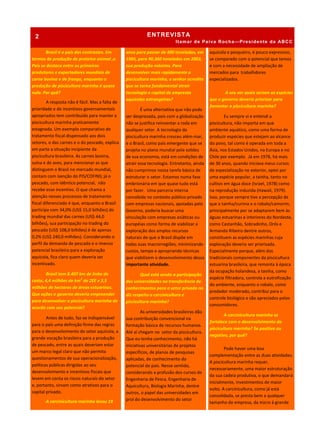 ENTREVISTA
Itamar de Paiva Rocha—Presidente da ABCC
Brasil é o país dos contrastes. Em
termos de produção de proteína animal ,o
País se destaca entre os primeiros
produtores e exportadores mundiais de
carne bovina e de frango, enquanto a
produção de piscicultura marinha é quase
nula. Por quê?
A resposta não é fácil. Mas a falta de
prioridade e de incentivos governamentais
apropriados tem contribuído para manter a
piscicultura marinha praticamente
estagnada. Um exemplo comparativo do
tratamento fiscal dispensado aos dois
setores, o das carnes e o do pescado, explica
em parte a situação incipiente da
piscicultura brasileira. As carnes bovina,
suína e de aves, para mencionar as que
distinguem o Brasil no mercado mundial,
contam com isenção do PIS/COFINS; já o
pescado, com idêntico potencial, não
recebe esse incentivo. O que chama a
atenção nesses processos de tratamento
fiscal diferenciado é que, enquanto o Brasil
participa com 34,0% (US$ 15,0 bilhões) do
trading mundial das carnes (US$ 44,0
bilhões), sua participação no trading do
pescado (US$ 108,0 bilhões) é de apenas
0,2% (US$ 240,0 milhões). Considerando o
perfil da demanda de pescado e o imenso
potencial brasileiro para a exploração
aquícola, fica claro quem deveria ser
incentivado.
Brasil tem 8.407 km de linha de
costa, 4,4 milhões de km2
de ZEE e 2,5
milhões de hectares de áreas estuarinas.
Que ações o governo deveria empreender
para desenvolver a piscicultura marinha de
acordo com seu potencial?
Antes de tudo, faz-se indispensável
para o país uma definição firme das regras
para o desenvolvimento do setor aquícola, a
grande vocação brasileira para a produção
de pescado, entre as quais deveriam estar
um marco legal claro que não permita
questionamentos de sua operacionalização,
políticas públicas dirigidas ao seu
desenvolvimento e incentivos fiscais que
levem em conta os riscos naturais do setor
e, portanto, sirvam como atrativos para o
capital privado.
A carcinicultura marinha levou 19
anos para passar de 400 toneladas, em
1985, para 90.360 toneladas em 2003,
sua produção máxima. Para
desenvolver mais rapidamente a
piscicultura marinha, o senhor acredita
que se torna fundamental atrair
tecnologia e capital de empresas
aquícolas estrangeiras?
É uma alternativa que não pode
ser desprezada, pois com a globalização
não se justifica reinventar a roda em
qualquer setor. A tecnologia da
piscicultura marinha cresceu além-mar,
e o Brasil, como país emergente que se
projeta no plano mundial pela solidez
de sua economia, está em condições de
atrair essa tecnologia. Entretanto, ainda
não cumprimos nossa tarefa básica de
estruturar o setor. Estamos numa fase
embrionária em que quase tudo está
por fazer. Uma parceria interna
concebida no contexto público-privado
com empresas nacionais, apoiadas pelo
Governo, poderia buscar uma
vinculação com empresas asiáticas ou
européias como forma de viabilizar a
exploração dos amplos recursos
naturais de que o Brasil dispõe em
todas suas macrorregiões, minimizando
custos, tempo e apropriando técnicas
que viabilizem o desenvolvimento dessa
importante atividade.
Qual está sendo a participação
das universidades na transferência de
conhecimentos para o setor privado no
diz respeito a carcinicultura e
piscicultura marinha?
As universidades brasileiras dão
sua contribuição convencional na
formação básica de recursos humanos.
Até aí chegam no setor da piscicultura.
Que eu tenha conhecimento, não há
iniciativas universitárias de projetos
específicos, de planos de pesquisas
aplicadas, de conhecimento do
potencial do país. Nesse sentido,
considerando a profusão dos cursos de
Engenharia de Pesca, Engenharia de
Aquicultura, Biologia Marinha, dentre
outros, o papel das universidades em
prol do desenvolvimento do setor
aquícola e pesqueiro, é pouco expressivo,
se comparado com o potencial que temos
e com a necessidade de ampliação de
mercados para trabalhdores
especializados.
A seu ver quais seriam as espécies
que o governo deveria priorizar para
fomentar a piscicultura marinha?
Eu sempre vi e entendi a
piscicultura, não importa em que
ambiente aquático, como uma forma de
produzir espécies que estejam ao alcance
do povo, tal como é operada em toda a
Ásia, nos Estados Unidos, na Europa e no
Chile por exemplo. Já em 1978, há mais
de 30 anos, quando iniciava meus cursos
de especialização no exterior, optei por
uma espécie popular, a tainha, tanto no
cultivo em água doce (Israel, 1978) como
na reprodução induzida (Hawaii, 1979).
Isso, porque sempre tive a percepção de
que a tainha/curima e o robalo/camorim,
principalmente por se adaptarem bem às
águas estuarinas e interiores do Nordeste,
como Castanhão, Sobradinho, Orós e
Armando Ribeiro dentre outros,
constituem as espécies marinhas cuja
exploração deveria ser priorizada.
Especialmente porque, além dos
tradicionais componentes da piscicultura
estuarina brasileira, que remonta à época
da ocupação holandesa, a tainha, como
espécie filtradora, controla a eutrofização
do ambiente, enquanto o robalo, como
predador moderado, contribui para o
controle biológico e são apreciados pelos
consumidores.
A carcinicultura marinha se
fortalece com o desenvolvimento da
piscicultura marinha? Se positivo ou
negativo, por quê?
Pode haver uma boa
complementação entre as duas atividades.
A piscicultura marinha requer,
necessariamente, uma maior estruturação
da sua cadeia produtiva, o que demandará
inicialmente, investimentos de maior
vulto. A carcinicultura, como já está
consolidada, se presta bem a qualquer
tamanho de empresa, da micro à grande
2
 