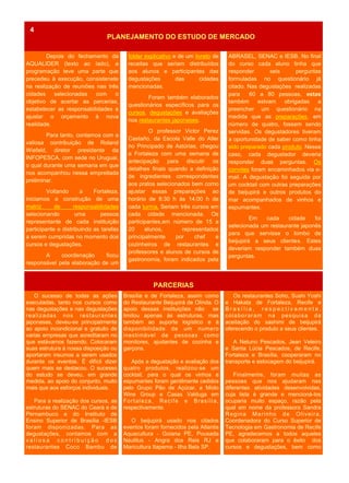 Depois do fechamento da
AQUALIDER (texto ao lado), a
programação teve uma parte que
precedeu à execução, consistenete
na realização de reuniões nas três
cidades selecionadas com o
objetivo de acertar as parcerias,
estabelecer as responsabilidades e
ajustar o orçamento à nova
realidade.
Para tanto, contamos com a
valiosa contribuição de Roland
Wiefeld, diretor presidente da
INFOPESCA, com sede no Uruguai,
o qual durante uma semana em que
nos acompanhou nessa empreitada
preliminar.
Voltando a Fortaleza,
iniciamos a construção de uma
matriz de responsabilidades
selecionando uma pessoa
representante de cada instituição
participante e distribuindo as tarefas
a serem cumpridas no momento dos
cursos e degustações.
A coordenação ficou
responsável pela elaboração de um
folder explicativo e de um livreto de
receitas que seriam distribuídos
aos alunos e participantes das
degustações das cidades
mencionadas.
Foram também elaborados
questionários específicos para os
cursos, degustações e avaliações
nos restaurantes japoneses.
O professor Victor Perez
Castaño, da Escola Valle do Aller
no Principado de Astúrias, chegou
a Fortaleza com uma semana de
antecipação para discutir os
detalhes finais quando a definição
de ingredientes correspondentes
aos pratos selecionados bem como
ajustar essas preparações ao
horário de 8:30 h às 14:00 h de
cada turma. Seriam três cursos em
cada cidade mencionada. Os
participantes,em número de 15 a
20 alunos, representados
principalmente por chef e
cozinheiros de restaurantes e
professores e alunos de cursos de
gastronomia, foram indicados pela
Brasília e de Fortaleza, assim como
do Restaurante Beijupirá de Olinda. O
apoio dessas instituições não se
limitou apenas às estruturas, mas
também ao suporte logístico e à
disponibilidade de um numero
inestimável de pessoas como
monitores, ajudantes de cozinha e
garçons.
Após a degustação e avaliação dos
quatro produtos, realizou-se um
cocktail, para o qual os vinhos e
espumantes foram gentilmente cedidos
pelo Grupo Pão de Açúcar, a Miolo
Wine Group e Casas Valduga em
Fortaleza, Recife e Brasília,
respectivamente.
O beijupirá usado nos citados
eventos foram fornecidos pela Atlantis
Aquacultura - Goiana PE, Pousada
Nautilus - Angra dos Reis RJ e
Maricultura Itapema - Ilha Bela SP.
O sucesso de todas as ações
executadas, tanto nos cursos como
nas degustações e nas degustações
realizadas nos restaurantes
japoneses, deveu-se principalmente
ao apoio incondicional e gratuito de
varias empresas que acreditaram no
que estávamos fazendo. Colocaram
suas estrutura à nossa disposição ou
aportaram insumos a serem usados
durante os eventos. É difícil dizer
quem mais se destacou. O sucesso
do estudo se deveu, em grande
medida, ao apoio do conjunto, muito
mais que aos esforços individuais.
Para a realização dos cursos, as
estruturas do SENAC do Ceará e de
Pernambuco e do Instituto de
Ensino Superior de Brasília -IESB
foram disponizadas. Para as
degustações, contamos com a
v a l i o s a c o n t r i b u i ç ã o d o s
restaurantes Coco Bambu de
Os restaurantes Soho, Sushi Yoshi
e Hakata de Fortaleza, Recife e
B r a s í l i a , r e s p e c t i v a m e n t e ,
colaboraram na pesquisa da
aceitação do sashimi de beijupirá
oferecendo o produto a seus clientes.
A Netuno Pescados, Jean Veleiro
e Santa Lúcia Pescados, de Recife,
Fortaleza e Brasília, cooperaram no
transporte e estocagem do beijupirá.
Finalmente, foram muitas as
pessoas que nos ajudaram nas
diferentes atividades desenvolvidas,
cuja lista é grande e mencioná-los
ocuparia muito espaço, razão pela
qual em nome da professora Sandra
Regina Marinho de Oliveira,
Coordenadora do Curso Superior de
Tecnologia em Gastronomia de Recife
PE, agradecemos a todos aqueles
que colaboraram para o êxito dos
cursos e degustações, bem como
ANO 2 No 7
PARCERIAS
PLANEJAMENTO DO ESTUDO DE MERCADO
4
ABRASEL, SENAC e IESB. No final
do curso cada aluno tinha que
responder seis perguntas
formuladas no questionário já
citado. Nas degustações realizadas
para 60 a 80 pessoas, estas
também estvam obrigadas a
preencher um questionário na
medida que as preparações, em
número de quatro, fossem sendo
servidas. Os degustadores tiveram
a oportunidade de saber como tinha
sido preparado cada produto. Nesse
caso, cada degustador deveria
responder duas perguntas. Os
convites foram encaminhados via e-
mail. A degustação foi seguida por
um cocktail com outras preparações
de beijupirá e outros produtos do
mar acompanhados de vinhos e
espumantes.
Em cada cidade foi
selecionada um restaurante japonês
para que servisse o lombo de
beijupirá a seus clientes. Estes
deveriam responder também duas
perguntas.
 