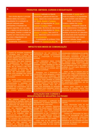 Sem dúvida alguma o principal
produto obtido nos cursos e
degustações foi a avaliação do
beijupirá realizada pelos
participantes e mostrada nas
páginas seguintes, em cujo caso,
com o objetivo de democratizar as
informações, tivemos o cuidado de
registrar por meios áudios-visuais
os cursos e degustações que
registramos a seguir.
Inicialmente, mostramos a
PRODUTOS OBTIDOS: CURSOS E DEGUSTAÇÃO5
cidades pesquisadas, a qualificação dos
degustadores, os produtos degustados, as
formas de preparo, entre outras.
O uso do software Statistical
Package for Social Science—SPSS nos
permitiu fazer um análise estatística
d e t a l h a d a d a s a v a l i a ç õ e s ,
estabelecendo ou não a existência de
diferencias significativas entre as
citadas variáveis. Esses resultados
serão publicados em outra ocasião.
Foram mais de 300 pessoas que
responderam mais de 9.000 consultas
após a degustação de uma série de
Nas próximas páginas (6—9),
apresentamos os resultados obtidos nas
avaliações feitas pelos alunos dos cursos
de gastronomia nas cidades de Recife,
Brasília e Fortaleza (114 pessoas), bem
como nas degustações realizadas,
também, nas referidas cidades (176
pessoas). São ainda apresentadas na
página 9 as avaliações feitas por
consumidores de sashimi em
restaurantes selecionados (31 pessoas).
Os resultados são apresentados de
forma resumida a partir de dados médios
obtidos em cada segmento sem
considerar as diferenças entre as
distintas variáveis como por exemplo as
produtos preparados a partir do beijupirá
cultivado.
Essas informações serão de vital
i m p o r t â n c i a p a r a a v a l i a r a s
características dos possíveis nichos de
mercado nos quias o beijupirá cultivado
poderá participar.
Também as informações de peso e
preço e de equivalência com outras
espécies, permitirão estabelecer
cenários de produção de forma a
estabelecer em que condições de cultivo
a produção de beijupirá terá viabilidade
econômica e financeira.
AVALIAÇÃO DOS CURSOS E
DEGUSTAÇÕES DO BEIJUPIRÁ CULTIVADO
Pretendia-se ter um retorno de
informações desses consumidores
sobre a preparação e aceitação
domiciliar.
Para materializar essas vendas
seriam necessárias no mínimo 10
toneladas s serem vendidas ao Pão de
Açúcar pela AQUALIDER, única
empresa comercial do nordeste apta a
suprir esta quantidade.
Entretanto, com o fechamento da
AQUALIDER, fomos abrigados a mudar
de estratégia com a suspensão das
vendas promocionais. Para a realização
dos cursos, foram mantidas as cidades
de Fortaleza e Recife, e em substituição
do Rio de Janeiro e de São Paulo, foi
selecionada Brasília. Para dar um
caráter mais abrangente às pesquisas
de avaliação foram realizadas, também,
d e g u s t a ç õ e s c o m p e s s o a s
Quando foi formulada inicialmente
a estratégia para o estudo de
mercado do beijupirá cultivado, tinha-
se como objetivo principal popularizar
o nome beijupirá entre os potenciais
consumidores. Para tanto, pretendia-
se paralelamente aos cursos que
seriam realizados em Fortaleza,
Recife, Rio de Janeiro e São Paulo,
fazer vendas promocionais nos
supermercados do Grupo Pão de
Açúcar das mencionadas cidades,
usando como estratégia criar notícias
com o envolvimento dos meios de
comunicação.
As vendas promocionais seriam
feitas mediantes transações
acompanhadas e assistidas com
degustações, folders, receitas
fornecidas aos consumidores que se
prontificassem a adquirir o beijupirá
nos citados estabelecimentos.
consideradas multiplicadoras de opinião,
como por exemplo, donos de
restaurantes, atacadistas de pescado,
autoridades governamentais afins, entre
outros. Foram ainda distribuídos lombos
de beijupirá para restaurantes das
mencionadas cidades com o propósito
de que testassem junto a seu público a
aceitação do novo peixe oferecido na
forma de sashimi.
Assim, a falta do beijupirá para ser
vendido com vistas à popularização do
nome, sofreu modificação limitando-se a
informar que o objetivo se resumia em
fazer uma análise prospectiva usando
as respostas às perguntas formuladas
em questionários específicos nos três
segmentos selecionados.
Mesmo assim, durante as quatro
semanas de trabalho houve uma
publicidade de bom alcance, como pode
IMPACTO NOS MEIOS DE COMUNICAÇÃO
despesca realizada na Atlantis
Aquacultura, galerias de fotos dos
cortes depois dos cursos realizados
em Recife, Brasília e Fortaleza.
Também, as degustações de Olinda ,
Brasília e Fortaleza foram
registradas. Na forma de vídeo foram
gravadas as degustações de Olinda,
Brasília e Fortaleza, bem como os
pratos elaborados pelos estudantes e
a aula introdutória.
A participação do professor Victor
Castaño no Prazeres da Mesa foi
documentada. A receita com o
modo de preparo e os ingredientes
do prato também está disponível.
Ainda, como forma de
mostrar a beleza dos pratos
elaborados, verdadeiras obras de
artes, selecionamos 12 fotografias
de pratos com suas respectivas
receitas na forma de um calendário
que ainda está sendo trabalhado e
será encaminhado para nossos
parceiros e leitores. Essas
fotografias e outras serão usadas na
 