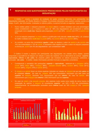O Gráfico 7 mostra o resultado da avaliação de quatro produtos oferecidos aos participantes das
degustações realizadas em Recife, Brasília e Fortaleza. Os produtos oferecidos foram sashimi, ceviche, pochê e na
chapa. A partir das informações mostradas no referido gráfico, é possível formular os seguintes argumentos:
 Numa análise global, o beijupirá preparado na chapa obteve o melhor resultado com uma percentagem
média considerando a cor, a textura e o sabor de 80% dos degustadores que ponderaram a referida
preparação como muito boa. Seguida pela preparação pochê com 60%, ceviche com 57% e sashimi com
56%.
 A cor do beijupirá preparado na chapa obteve a qualificação mais elevada: muito boa (98%). Já a textura
foi melhor avaliada como muito boa no pochê (64%), no ceviche (61%) e no sashimi (60%);
 Ao contrário, na soma dos comentários regular e ruim, se destaca o sabor do sashimi e do ceviche com
14% dos entrevistados e 13% do pochê. O resultados mais negativo foi para a sabor do beijupirá preparado
na formaq de pochê com 3% dos degustadores que consideraram ruim.
O Gráfico 8 mostra a resposta dos participantes das degustações nas cidades acima citadas, quando
perguntada a equivalência do beijupira em relação a outras dez espécies com as alternativas de pontuar superior,
equivalente, inferior e não sabia. No presente gráfico são revelados os valores percentuais, subtraindo a
pontuação não sabia. A análise destas informações permitem formular os seguintes comentários:
 Considerando a somatória das pontuações superior e equivalente, destacam-se o pangasus (97%),
cavala (94%) tilápia (86%), tambaqui (86%), pescada amarela (85%), surubim (84%), robalo (81%),
dourada (80%), sirigado (70%) e salmão (61%);
 O sirigado e o salmão foram as únicas espécies indicadas em relação ao beijupirá de que este peixe era
de qualidade inferior. No caso do sirigado, 30% dos entrevistados informaram que este peixe era
superior ao beijupirá. Somente 12% mencionaram que era inferior. No caso do salmão, 39%
mencionaram que o beijupirá era inferior e 28% informaram que era superior;
 No caso do robalo e da pescada amarela, dois espécies muito usada como opção de carne branca na
preparação de sashimi, o beijupirá foi considerada superior por 24% e 45% dos entrevistados,
respectivamente. As considerações pontuadas como inferior foram de 19% (robalo) e 15% (pescada
amarela);
ANO 2 No 7RESPOSTAS AOS QUESTIONÁRIOS PREENCHIDOS PELOS PARTICIPANTES DA
DEGUSTAÇÃO
8
Gráfico 7 Gráfico 8
0%
10%
20%
30%
40%
50%
60%
70%
80%
90%
Cor Textura Sabor Cor Textura Sabor Cor Textura Sabor Cor Textura Sabor
SASHIMI CEVICHE POCHÊ NA CHAPA
PERCENTAGEM
AVALIAÇÃODE CARACTERÍSTICASSENSORIAIS DE PRODUTOS SELECIONADOS
ELABORADOSA PARTIR DO BEIJUPIRÁ
Muito bom
Bom
Regular
Ruim
0%
10%
20%
30%
40%
50%
60%
70%
80%
90%
Cavala P.
amarela
Salmão Surubim Robalo Pangasus Tilápia Tambaqui Dourado Sirigado
PERCENTAGEM
AVALIAÇÃODA RELAÇÃODE EQUIVALENCIADO BEIJUPIRÁ COM RELAÇÃOA
OUTRAS ESPÉCIES SELECIONADAS
SUPERIOR
EQUIVALENTE
INFERIOR
 