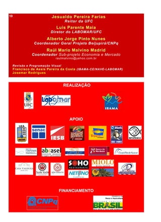 Jesualdo Pereira Farias
Reitor da UFC
Luis Parente Maia
Diretor do LABOMAR/UFC
Alberto Jorge Pinto Nunes
Coordenador Geral Projeto Beijupirá/CNPq
Raúl Mario Malvino Madrid
Coordenador Sub-projeto Economia e Mercado
raulmalvino@yahoo.com.br
Revisão e Programação Visual
Francisco de Assis Pereira da Costa (IBAMA-CE/NAVE-LABOMAR)
Josemar Rodrigues
REALIZAÇÃO
APOIO
FINANCIAMENTO
10
 