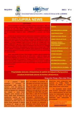 EDITORIAL
Ante as mudanças de comando no Ministério da Pesca e Aquicultura – MPA, nos
pareceu oportuno publicar nesta edição uma coletânea das Entrevistas apresentadas
em cada um dos sete últimos Beijupirá News, acrescentando a Entrevista
correspondente ao presente Boletim, realizada com o diretor do Instituto de Ciências do
Mar da Universidade Federal do Ceará - LABOMAR/UFC, o professor Luis Parente
Maia.
Cremos que se existe interesse em desenvolver a piscicultura marinha por parte
das novas autoridades federais, não será necessário recorrer a muitas fontes para
saber o que pode e deve ser feito. Nessas entrevistas do Beijupirá News estão os
caminhos a serem trilhados. Se de fato existe o desejo firme de realmente expandir a
atividade no território brasileiro, ações concretas deverão ser iniciadas para saber
como e onde intervir para que o Brasil passe de um país das potencialidades, para
outro bem diferente, que consiga usufruir concretamente das suas enormes vantagens
comparativas e competitivas, principalmente nas regiões norte e nordeste. Aliás, o MPA
já vem apoiando a piscicultura marinha, faltando agora transformar as informações e
conhecimentos gerados em produção, empregos e receitas. A partir daí podemos falar
em desenvolvimento.
Ainda, nesta edição tínhamos a firme intenção de publicar alguns resultados das
pesquisas financiadas pelo MPA através do CNPq sobre o cultivo de beijupirá, que
estão sendo realizadas em mais de quinze universidades. Entretanto, como até o
fechamento da edição não conseguimos nenhuma informação, resolvemos ocupar o
espaço reservado com matérias de cultivo de beijupirá de outros países, acreditando
que na próxima edição possamos mostrar aos interessados os avanços alcançados nas
pesquisas brasileiras.
Boa leitura.
Raúl Malvino Madrid – Editor
O presente estudo
investigou o processo de
tenderização pelo efeito do
ultrasom (UT) em sashimi de
beijupirá de cativeiro. Músculos do
lombo de beijupirá (AT) separados
em relação a idade foram
utilizados como controle. O pH,
bases volatis totais, trimetilamina,
substâncias reativas ao ácido
tiobarbitúrico, componentes do
catabolismo do ATP, valor K, e a
textura foram avaliados. A textura
do sashimi AT atingiu um valor
ótimo de firmeza com 8,53 N no
BEIJUPIRÁ NEWS
Editorial 1
INFORMAÇÕES DO SASHIMI 1
LUIS PARENTE MAIA 2
ITAMAR DE PAIVA ROCHA 3
JOMAR CARVALHO FILHO 4
BERNARD TWARDY,
FERNANDO BARROSO E
ELCIO NAGANO
5
FELIPE MATARAZZO SUPLICY 6
CARLOS WURMANN 7
OYVIND KARLSEN 8
INFORMAÇÕES DO MÉXICO 10
INFORMAÇÕES DA ÍNDIA 10
ALBERTO NUNES 9
INFORMAÇÕES DA COLÔMBIA 10
Março/2012 ANO 3 No
8
dia 7. No entanto, as amostras AT
não pôdem ser servidas cruas após o
dia 7 por causa de seus baixos
índices de frescor, incluindo um valor
de 18,53 TVBN g/100 g, um valor
TMAN de 3,25 mg/100 g, e um valor
de TBARS de 0,983 MDA mg/100 g.
Além disso, o valor de K em sashimi
AT foi de 20,21% no dia 5. UT foi
empregado eficientemente para
tenderizar o sashimi de beijupirá com
uma firmeza inicial entre 9,70-7,82 N
após 90 minutos de tratamento. o
resultados deste estudo indicam que
UT acelera a velocidade de reação
Universidade Federal do Ceará (UFC) — Instituto de Ciências do Mar (LABOMAR)
bioquímica, como evidenciado pela
aumento na TVBN, TMAN, e
conteúdo de TBARS; no entanto,
estes valores foram muito baixos.
Os resultados deste estudo
pode fornecer informações básicas
para o desenvolvimento de uma nova
técnica de tenderização através de
ultra-som em frutos do mar crus
destinados para restaurantes e
consumidores.
Propriedades texturais e bioquímicas do sashimi de beijupirá (Rachycentron
canadum) tenderizado através de banhos ultrassonicos.
Hung-chia Chang e Ren-chian Wong
Pesquisa publicada na revista
Food Chemistry, 132 (2012) .
TEXTO COMPLETO
 