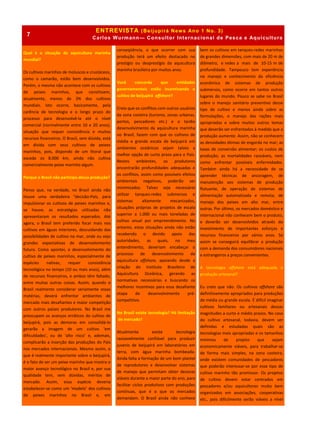 ENTREVISTA (Beijupirá News Ano 1 No. 3)
Carlos Wurmann— Consultor Internacional de Pesca e Aquicultura
Qual é a situação da aquicultura marinha
mundial?
Os cultivos marinhos de moluscos e crustáceos,
como o camarão, estão bem desenvolvidos.
Porém, o mesmo não acontece com os cultivos
de peixes marinhos, que constituem,
atualmente, menos de 3% dos cultivos
mundiais. Isto ocorre, basicamente, pela
carência de tecnologia e o longo prazo do
processo para desenvolvê-la até o nível
comercial (normalmente entre 10 e 20 anos),
situação que requer consistência e muitos
recursos financeiros. O Brasil, sem dúvida, está
em dívida com seus cultivos de peixes
marinhos, pois, dispondo de um litoral que
excede os 8.000 km, ainda não cultiva
comercialmente peixe marinho algum.
Porque o Brasil não participa dessa produção?
Penso que, na verdade, no Brasil ainda não
houve uma verdadeira “decisão-País, para
impulsionar os cultivos de peixes marinhos e,
se houve, as estratégias utilizadas não
apresentaram os resultados esperados. Até
agora, o Brasil tem preferido focar mais nos
cultivos em águas interiores, descuidando das
possibilidades de cultivo no mar, onde eu vejo
grandes expectativas de desenvolvimento
futuro. Como apontei, o desenvolvimento do
cultivo de peixes marinhos, especialmente de
espécies nativas, requer consistência
tecnológica no tempo (10 ou mais anos), além
de recursos financeiros, e ambos têm faltado,
entre muitas outras coisas. Assim, quando o
Brasil realmente considerar seriamente essas
matérias, deverá enfrentar ambientes de
mercado mais desafiantes e maior competição
com outros países produtores. No Brasil me
preocupam os avanços erráticos do cultivo de
beijupirá, pois as demoras em consolidá-lo
gerarão a imagem de um cultivo ‘em
dificuldades’, ou de ‘alto risco’ e, ademais,
complicarão a inserção das produções do País
nos mercados internacionais. Mesmo assim, o
que é realmente importante sobre o beijupirá,
é o fato de ser um peixe marinho que mostra o
maior avanço tecnológico no Brasil e, por sua
qualidade tem, sem dúvidas, méritos de
mercado. Assim, essa espécie deveria
estabelecer-se como um ‘modelo’ dos cultivos
de peixes marinhos no Brasil e, em
conseqüência, o que ocorrer com sua
produção terá um efeito destacado no
prestígio ou desprestígio da aquicultura
marinha brasileira por muitos anos.
Você concorda que entidades
governamentais estão incentivando o
cultivo de beijupirá offshore?
Creio que os conflitos com outros usuários
da zona costeira (turismo, zonas urbanas,
portos, pescadores etc.) e o tardio
desenvolvimento da aquicultura marinha
no Brasil, fazem com que os cultivos de
média e grande escala de beijupirá em
ambientes oceânicos sejam talvez a
melhor opção de curto prazo para o País.
Nestes ambientes, os produtores
encontrarão profundidades adequadas e
os conflitos, assim como possíveis efeitos
ambientais negativos, poderão ser
minimizados. Talvez seja necessário
utilizar tanques-redes submersos e
sistemas altamente mecanizados,
situações próprias de projetos de escala
superior a 1.000 ou mais toneladas de
cultivo anual por empreendimento. No
entanto, estas situações ainda não estão
recebendo o devido apoio das
autoridades, as quais, no meu
entendimento, deveriam encabeçar o
processo de desenvolvimento da
aquicultura offshore, apoiando desde a
criação do Instituto Brasileiro de
Aquicultura Oceânica, gerando as
normativas necessárias e buscando os
melhores incentivos para essa desafiante
etapa de desenvolvimento pré-
competitivo.
No Brasil existe tecnologia? Há limitação
de mercado?
Atualmente existe tecnologia
razoavelmente confiável para produzir
juvenis de beijupirá em laboratórios em
terra, com água marinha bombeada.
Ainda falta a formação de um bom plantel
de reprodutores e desenvolver sistemas
de manejo que permitam obter desovas
viáveis durante a maior parte do ano, para
facilitar ciclos produtivos com produções
contínuas, que é o que os mercados
demandam. O Brasil ainda não conhece
bem os cultivos em tanques-redes marinhos
de grandes dimensões, com mais de 20 m de
diâmetro, e redes a mais de 10-15 m de
profundidade. Tampouco tem experiência
no manejo e conhecimento da eficiência
econômica de sistemas de produção
submersos, como ocorre em tantos outros
lugares do mundo. Pouco se sabe no Brasil
sobre o manejo sanitário preventivo desse
tipo de cultivo e menos ainda sobre as
formulações, o manejo das rações mais
apropriadas e sobre muitos outros temas
que deverão ser enfrentados à medida que a
produção aumente. Assim, não se conhecem
as densidades ótimas de engorda no mar; as
taxas de conversão alimentar; os custos de
produção; as mortalidades razoáveis, nem
como enfrentar possíveis enfermidades.
Também ainda há a necessidade de se
aprender técnicas de ancoragem, de
manutenção aos sistemas de produção
flutuante, de operação de sistemas de
alimentação automatizada e remota; de
manejo dos peixes em alto mar, entre
outras. Por último, os mercados doméstico e
internacional não conhecem bem o produto,
e deverão ser desenvolvidos através do
investimento de importantes esforços e
recursos financeiros por vários anos. Só
assim se conseguirá equilibrar a produção
com a demanda dos consumidores nacionais
e estrangeiros a preços convenientes.
A tecnologia offshore está adequada à
produção artesanal?
Eu creio que não. Os cultivos offshore são
definitivamente apropriados para produções
de média ou grande escala. É difícil imaginar
cultivos familiares ou artesanais dessas
magnitudes a curto e médio prazos. No caso
do cultivo artesanal, todavia, devem ser
definidas e estudadas quais são as
tecnologias mais apropriadas e os tamanhos
mínimos de projeto que sejam
economicamente viáveis, para trabalhar-se
de forma mais simples, na zona costeira,
onde existem comunidades de pescadores
que poderão interessar-se por esse tipo de
cultivo marinho tão promissor. Os projetos
de cultivo devem estar centrados em
pescadores e/ou aquicultores muito bem
organizados em associações, cooperativas
etc., pois dificilmente serão viáveis a nível
7
 