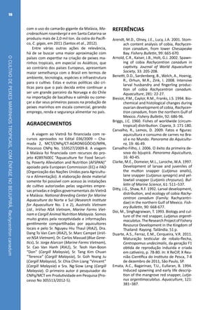 OCULTIVODEPEIXESMARINHOSTROPICAIS,COMÊNFASENOBEIJUPIRÁ,Rachycentroncanadum
18
com o uso do camarão gigante da Malásia, Ma-
crobrachium rosenbergii e em Santa Catarina se
produziu mais de 2,0 mil ton. da ostra do Pacífi-
co, C. gigas, em 2011 (Santos et al., 2012).
Entre várias outras ações de relevância,
há de se buscar uma maior aproximação com
países com expertise na criação de peixes ma-
rinhos tropicais, em especial os Asiáticos, que
ao contrário dos países Europeus, apresentam
maior semelhança com o Brasil em termos de
ambiente, tecnologia, espécies e infraestrutura
para o cultivo. Estas e outras políticas são crí-
ticas para que o país decida entre continuar a
ser um grande parceiro da Noruega e do Chile
na importação de bacalhau e salmão ou come-
çar a dar seus primeiros passos na produção de
peixes marinhos em escala comercial, gerando
emprego, renda e segurança alimentar no país.
AGRADECIMENTOS
A viagem ao Vietnã foi financiada com re-
cursos aprovados no Edital 036/2009 – Cha-
mada 2, MCT/CNPq/CT-AGRONEGÓCIO/MPA,
Processo CNPq No. 559527/2009-8. A viagem
à Malásia foi financiada com recursos do pro-
jeto #289760EC “Aquaculture for Food Securi-
ty, Poverty Alleviation and Nutrition (AFSPAN)”
apoiado pela European Commission (EC) e FAO
(Organização das Nações Unidas para Agricultu-
ra e Alimentação). A elaboração deste material
somente foi possível com acesso às instalações
de cultivo autorizadas pelas seguintes empre-
sas privadas e órgãos governamentais do Vietnã
e Malásia: National Breeding Center for Marine
Aquaculture do Norte e Sul (Research Institute
for Aquaculture No. 1 e 2), Australis Vietnam
Ltd., InVivo NSA Vietnam, Marine Farms Viet-
nam e Cargill Animal Nutrition Malaysia. Somos
muito gratos pela receptividade e informações
gentilmente compartilhadas por aquicultores
locais e pelo Sr. Nguyeu Hiu Thaul (RIA2), Dra.
Dang To Van Cam (RIA2), Sr. Marc Campet (InVi-
vo NSA Vietnam), Dr. Carlos Massad (Blue Gene-
tics), Sr. Jorge Alarcon (Marine Farms Vietnam),
Sr. Cao Van Hanh (RIA1), Sr. Teoh Han-Boon
“Don” (Cargill Malaysia), Sr. Tang Kim Chuan
“Terence” (Cargill Malaysia), Sr. Goh Yeang Ju
(Cargill Malaysia), Sr. Chia Chin Liang “Vincent”
(Cargill Malaysia) e Sra. Ng-Siow Leng (Cargill
Malaysia). O primeiro autor é pesquisador do
CNPq/MCT em Produtividade em Pesquisa (Pro-
cesso No 305513/2012-5).
REFERÊNCIAS
Arendt, M.D., Olney, J.E., Lucy, J.A. 2001. Stom-
ach content analysis of cobia, Rachycen-
tron canadum, from lower Chesapeake
Bay. Fishery Bulletin, 99: 665-670.
Arnold, C.R., Kaiser, J.B., Holt, G.J. 2002. Spawn-
ing of cobia Rachycentron canadum in
captivity. Journal of World Aquaculture
Society, 33: 205-208.
Benetti, D.D., Sardenberg, B., Welch, A., Hoenig,
R., Orhun, M.R., Zink, I. 2008. Intensive
larval husbandry and fingerling produc-
tion of cobia Rachycentron canadum.
Aquaculture, 281: 22-27.
Biesiot, P.M., Caylor, R.M., Franks, J.S. 1994. Bio-
chemical and histological changes during
ovarian development of cobia, Rachycen-
tron canadum, from the northern Gulf of
Mexico. Fishery Bulletin, 92: 686-96.
Briggs, J.C. 1960. Fishes of worldwide (circum-
tropical) distribution. Copeia, 3: 171-180.
Carvalho, R., Lemos, D. 2009. Fatos e figuras:
aquicultura e consumo de carnes no Bra-
sil e no Mundo. Panorama da Aquicultu-
ra, 19: 46-49.
Carvalho-Filho, J. 2006. O êxito da primeira de-
sova do bijupirá. Panorama Aquicultura,
16: 40-45.
Clarke, M.E., Domeier, M.L., Laroche, W.A. 1997.
Development of larvae and juveniles of
the mutton snapper (Lutjanus analis),
lane snapper (Lutjanus synagris) and yel-
lowtail snapper (Lutjanis chrysurus). Bul-
letin of Marine Science, 61: 511–537.
Ditty, J.G., Shaw, R.F. 1992. Larval development,
distribution, and ecology of cobia Rachy-
centron canadum (Family: Rachycentri-
dae) in the northern Gulf of Mexico. Fish-
ery Bulletin, 90: 668-677.
Doi, M., Singhagraiwan, T. 1993. Biology and cul-
ture of the red snapper, Lutjanus argenti-
maculatus.TheResearchProjectofFishery
Resource Development in the Kingdom of
Thailand: Rayong. Tailândia. 51 p.
Duarte, A.S., Ferraz, E.M., Cerqueira, V.R. 2011.
Maturação testicular de robalo-flecha,
Centropomus undecimalis, da geração F1
obtida de reprodução induzida e criada
em cativeiro, p. 78-80. In: X ReCIP, X Reu-
nião Científica do Instituto de Pesca, 7-8
de dezembro de 2011, São Paulo, SP.
Emata, A.C., Bagarinao, T.U., Eullaran, B. 1994.
Induced spawning and early life descrip-
tion of the mangrove red snapper, Lutja-
nus argentimaculatus. Aquaculture, 121:
381–387.
 