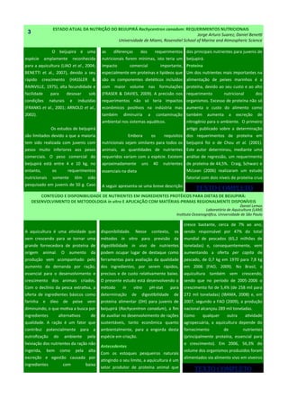 ESTADO ATUAL DA NUTRIÇÃO DO BEIJUPIRÁ Rachycentron canadum: REQUERIMENTOS NUTRICIONAIS
Jorge Arturo Suarez; Daniel Benetti
Universidade de Miami, Rosenstiel School of Marine and Atmospheric Science
O beijupirá é uma
espécie amplamente reconhecida
para a aquicultura (LIAO et al., 2004;
BENETTI et al., 2007), devido a seu
rápido crescimento (HASSLER &
RAINVILLE, 1975), alta fecundidade e
facilidade para desovar sob
condições naturais e induzidas
(FRANKS et al., 2001; ARNOLD et al.,
2002).
Os estudos de beijupirá
são limitados devido a que a maioria
tem sido realizada com juvenis com
pesos muito inferiores aos pesos
comerciais. O peso comercial do
beijupirá está entre 4 e 10 kg, no
entanto, os requerimentos
nutricionais somente têm sido
pesquisado em juvenis de 50 g. Caso
as diferenças dos requerimentos
nutricionais forem mínimas, isto teria um
impacto comercial importante,
especialmente em proteínas e lipídeos que
são os componentes dietéticos incluídos
com maior volume nas formulações
(FRASER & DAVIES, 2009). A precisão nos
requerimentos não só teria impactos
econômicos positivos na indústria mas
também diminuiria a contaminação
ambiental nos sistemas aquáticos.
Embora os requisitos
nutricionais sejam similares para todos os
animais, as quantidades de nutrientes
requeridos variam com a espécie. Existem
aproximadamente uns 40 nutrientes
essenciais na dieta d
A seguir apresenta-se uma breve descrição
disponibilidade. Nesse contexto, os
métodos in vitro para previsão da
digestibilidade in vivo de nutrientes
podem ocupar lugar de destaque como
ferramentas para avaliação da qualidade
dos ingredientes, por serem rápidos,
precisos e de custo relativamente baixo.
O presente estudo está desenvolvendo o
método in vitro pH-stat para
determinação de digestibilidade de
proteína alimentar (DH) para juvenis de
beijupirá (Rachycentron canadum), a fim
de auxiliar no desenvolvimento de rações
sustentáveis, tanto econômica quanto
ambientalmente, para a engorda desta
espécie em criação.
Antecedentes
Com os estoques pesqueiros naturais
atingindo o seu limite, a aquicultura é um
setor produtor de proteína animal que
A aquicultura é uma atividade que
vem crescendo para se tornar uma
grande fornecedora de proteína de
origem animal. O aumento da
produção vem acompanhado pelo
aumento da demanda por ração,
essencial para o desenvolvimento e
crescimento dos animais criados.
Com o declínio da pesca extrativa, a
oferta de ingredientes básicos como
farinha e óleo de peixe vem
diminuindo, o que motiva a busca por
ingredientes alternativos de
qualidade. A ração é um fator que
contribui potencialmente para a
eutrofização do ambiente pela
lixiviação dos nutrientes da ração não
ingerida, bem como pela alta
excreção e egestão causada por
ingredientes com baixa
3
CONTEÚDO E DISPONIBILIDADE DE NUTRIENTES EM INGREDIENTES PROTÉICOS PARA DIETAS DE BEIJUPIRÁ:
DESENVOLVIMENTO DE METODOLOGIA in vitro E APLICAÇÃO COM MATÉRIAS-PRIMAS REGIONALMENTE DISPONÍVEIS
Daniel Lemos
Laboratório de Aquicultura (LAM)
Instituto Oceanográfico, Universidade de São Paulo
dos principais nutrientes para juvenis de
beijupirá.
Proteína
Um dos nutrientes mais importantes na
alimentação de peixes marinhos é a
proteína, devido ao seu custo e ao alto
requerimento nutricional dos
organismos. Excesso de proteína não só
aumenta o custo do alimento como
também aumenta a excreção de
nitrogênio para o ambiente. O primeiro
artigo publicado sobre a determinação
dos requerimentos de proteína em
beijupirá foi o de Chou et al. (2001).
Este autor determinou, mediante uma
análise de regressão, um requerimento
de proteína de 44,5%. Craig, Schwarz e
McLean (2006) realizaram um estudo
fatorial com dois níveis de proteína crua
cresce bastante, cerca de 7% ao ano,
sendo responsável por 47% do total
mundial de pescados (65,2 milhões de
toneladas) e, consequentemente, vem
aumentando a oferta per capita de
pescado, de 0,7 kg em 1970 para 7,8 kg
em 2006 (FAO, 2009). No Brasil, a
aquicultura também vem crescendo,
sendo que no período de 2005-2006 o
crescimento foi de 5,4% (de 258 mil para
272 mil toneladas) (IBAMA, 2008) e, em
2007, segundo a FAO (2009), a produção
nacional alcançou 289 mil toneladas.
Como qualquer outra atividade
agropecuária, a aquicultura depende do
fornecimento de nutrientes
(principalmente proteína, essencial para
o crescimento). Em 2006, 56,3% do
volume dos organismos produzidos foram
alimentados via alimento vivo em viveiros
TEXTO COMPLETO
TEXTO COMPLETO
 