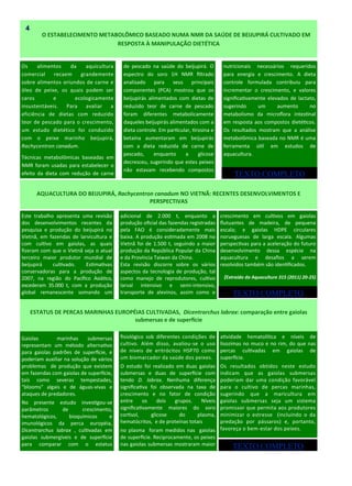 Os alimentos da aquicultura
comercial recaem grandemente
sobre alimentos oriundos de carne e
óleo de peixe, os quais podem ser
caros e ecologicamente
insustentáveis. Para avaliar a
eficiência de dietas com reduzido
teor de pescado para o crescimento,
um estudo dietético foi conduzido
com o peixe marinho beijupirá,
Rachycentron canadum.
Técnicas metabolômicas baseadas em
NMR foram usadas para estabelecer o
efeito da dieta com redução de carne
de pescado na saúde do beijupirá. O
espectro do soro 1H NMR filtrado
analisado para seus principais
componentes (PCA) mostrou que os
beijupirás alimentados com dietas de
reduzido teor de carne de pescado
foram diferentes metabolicamente
daqueles beijupirás alimentados com a
dieta controle. Em particular, tirosina e
betaína aumentaram em beijupirás
com a dieta reduzida de carne de
pescado, enquanto a glicose
decresceu, sugerindo que estes peixes
não estavam recebendo compostos
adicional de 2.000 t, enquanto a
produção oficial das fazendas registradas
pela FAO é consideradamente mais
baixa. A produção estimada em 2008 no
Vietnã foi de 1.500 t, seguindo a maior
produção da República Popular da China
e da Província Taiwan da China.
Esta revisão discorre sobre os vários
aspectos da tecnologia de produção, tal
como manejo de reprodutores, cultivo
larval intensivo e semi-intensivo,
transporte de alevinos, assim como o
Este trabalho apresenta uma revisão
dos desenvolvimentos recentes da
pesquisa e produção do beijupirá no
Vietnã, em fazendas de larvicultura e
com cultivo em gaiolas, as quais
fizeram com que o Vietnã seja o atual
terceiro maior produtor mundial de
beijupirá cultivado. Estimativas
conservadoras para a produção de
2007, na região do Pacífico Asiático,
excederam 35.000 t, com a produção
global remanescente somando um
crescimento em cultivos em gaiolas
flutuantes de madeira, de pequena
escala; e gaiolas HDPE circulares
norueguesas de larga escala. Algumas
perspectivas para a aceleração do futuro
desenvolvimento dessa espécie na
aquacultura e desafios a serem
resolvidos também são identificados.
(Extraído da Aquaculture 315 (2011) 20-25)
ANO 3 No 9
AQUACULTURA DO BEIJUPIRÁ, Rachycentron canadum NO VIETNÃ: RECENTES DESENVOLVIMENTOS E
PERSPECTIVAS
O ESTABELECIMENTO METABOLÔMICO BASEADO NUMA NMR DA SAÚDE DE BEIJUPIRÁ CULTIVADO EM
RESPOSTA À MANIPULAÇÃO DIETÉTICA
4
nutricionais necessários requeridos
para energia e crescimento. A dieta
controle formulada contribuiu para
incrementar o crescimento, e valores
significativamente elevados de lactato,
sugerindo um aumento no
metabolismo da microflora intestinal
em resposta aos compostos dietéticos.
Os resultados mostram que a análise
metabolômica baseada no NMR é uma
ferramenta útil em estudos de
aquacultura.
ESTATUS DE PERCAS MARINHAS EUROPÉIAS CULTIVADAS, Dicentrarchus labrax: comparação entre gaiolas
submersas e de superfície
Gaiolas marinhas submersas
representam um método alternativo
para gaiolas padrões de superfície, e
poderiam auxiliar na solução de vários
problemas de produção que existem
em fazendas com gaiolas de superfície,
tais como severas tempestades,
“blooms” algais e de águas-vivas e
ataques de predadores.
No presente estudo investigou-se
parâmetros de crescimento,
hematológicos, bioquímicos e
imunológicos da perca européia,
Dicentrarchus labrax , cultivadas em
gaiolas submergíveis e de superfície
para comparar com o estatus
fisiológico sob diferentes condições de
cultivo. Além disso, avaliou-se o uso
de níveis de eritrócitos HSP70 como
um biomarcador da saúde dos peixes.
O estudo foi realizado em duas gaiolas
submersas e duas de superfície com
tendo D. labrax. Nenhuma diferença
significativa foi observada na taxa de
crescimento e no fator de condição
entre os dois grupos. Níveis
significativamente maiores do soro
cortisol, glicose do plasma,
hematócritos, e de proteínas totais
no plasma foram medidos nas gaiolas
de superfície. Reciprocamente, os peixes
nas gaiolas submersas mostraram maior
atividade hematolítica e níveis de
lisozimas no muco e no rim, do que nas
percas cultivadas em gaiolas de
superfície.
Os resultados obtidos neste estudo
indicam que as gaiolas submersas
poderiam dar uma condição favorável
para o cultivo de percas marinhas,
sugerindo que a maricultura em
gaiolas submersas seja um sistema
promissor que permita aos produtores
minimizar o estresse (incluindo o da
predação por pássaros) e, portanto,
favoreça o bem-estar dos peixes.
TEXTO COMPLETO
TEXTO COMPLETO
TEXTO COMPLETO
 