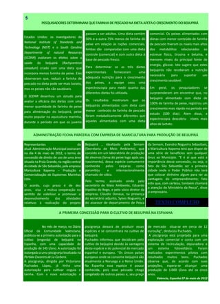 Estados Unidos: os investigadores do
National Institute of Standards and
Technology (NIST) e o South Carolina
Departmente of natural Resources
(SCDNR) avaliaram os efeitos sobre a
saúde do beijupirá (Rachycentron
canadum) criado com uma dieta que
incorpora menos farinha de peixe. Eles
observaram que, reduzir a farinha de
pescado na dieta pode ser mais barato,
mas os peixes não são saudáveis.
O SCDNR desenhou um estudo para
avaliar a eficácia das dietas com uma
menor quantidade de farinha de peixe
para alimentação do beijupirá, peixe
muito popular na aquicultura marinha,
durante o período em que os juvenis
PESQUISADORESDETERMINAMQUEFARINHADEPESCADONADIETAAFETAOCRESCIMENTODOBEIJUPIRÁ
5
piscigranja deixará de produzir essas
espécies e se concentrará no cultivo de
beijupirá.
Puchades informou que decidiram pelo
cultivo de beijupirá devido às vantagens
desta espécie e do potencial do mercado
espanhol e europeu. “Os únicos países
europeus onde se consome beijupirá são
atualmente a Noruega e o Reino Unido.
Na Espanha essa espécie é pouco
conhecida, pois esse pescado chega
congelado de outros países e, seu preço
No mês de março, no Diário
Oficial da Comunidade Valenciana,
publicou-se a primeira autorização para o
cultivo (engorda) de beijupirá na
Espanha, com uma capacidade de
produção de 145 t/ano. A autorização foi
outorgada a uma piscigranja localizada na
Pertida Ciscarets de La Corbera.
A piscigranja, dirigida por Victoriano
Puchades López, já tinha uma
autorização para cultivar enguia e
tainha. Com a nova autorização a
de mercado situa-se em cerca de 12
euros/kg”, destacou Puchades.
A piscigranja está projetada para uma
exploração comercial e conta com um
sistema de recirculação, depuradora e
um sistema fotovoltáico. Foram
realizados experimentos pilotos com
resultados muitos bons. Puchades
observa que, de acordo com suas
projeções, espera-se alcançar uma
produção de 1.000 t/ano até os cinco
anos.
Valencia, Espanha 07 de maio de 2012
A PRIMEIRA CONCESSÃO PARA O CULTIVO DE BEIJUPIRÁ NA ESPANHA
Beijupirá , idealizado pela Semam
(Secretaria de Meio Ambiente), que
consiste em um laboratório de produção
de alevinos (larva do peixe logo após seu
nascimento), dessa espécie comumente
conhecida pelos caiçaras como
parambiju e internacionalmente
chamado de cóbia.
Pelo termo, assinado ainda pelo
secretário de Meio Ambiente, Eduardo
Hipólito do Rego, e pelo sócio diretor da
empresa, Cláudio Doneux, na presença
do secretário adjunto, Sylvio Nogueira, e
do assessor de departamento de Pesca
Representantes da
atual Administração Municipal assinaram
no dia 4 de maio de 2012, o termo de
concessão de direito de uso de uma área
situada na Praia Grande, na região central
da cidade de São Sebastião, pela empresa
Maricultura Itapema – Produção e
Comercialização de Espécimes Marinhas
Ltda.
O acordo, cujo prazo é de dez
anos, visa a mútua cooperação no
sentido de viabilizar e promover o
desenvolvimento das atividades
relativas à realização do projeto
da Semam, Evandro Nogueira Sebastiani,
a Maricultura Itapema terá que dispor de
uma série de benefícios sem qualquer
ônus ao Município. “E é aí que está a
importância dessa concessão, ou seja, o
fato de São Sebastião ser a primeira
cidade onde o Poder Público não terá
que colocar dinheiro algum para ter as
vantagens do empreendimento; fato
este que, com certeza, também chamará
a atenção do Ministério da Pesca”, disse
o empresário.
ADMINISTRAÇÃO FECHA PARCERIA COM EMPRESA DE MARICULTURA PARA PRODUÇÃO DE BEIJUPIRÁ
passam a ser adultos. Uma dieta contém
50% e a outra 75% menos de farinha de
peixe em relação às rações comerciais.
Ambas são comparadas com uma dieta
controle (comercial) e com outra dieta à
base de pescado fresco.
Para determinar se as três dietas
experimentais forneceram uma
adequada nutrição para o crescimento
dos peixes, a equipe usou uma
espectroscopia para medir quanto das
diferentes dietas foi utilizada.
Os resultados mostraram que os
beijupirás alimentados com dieta com
menor conteúdo de farinha de pescado
foram metabolicamente diferentes que
aqueles alimentados com uma dieta
comercial. Os peixes alimentados com
dietas com menor conteúdo de farinha
de pescado tiveram os níveis mais altos
dos metabólitos relacionados ao
estresse físico, tirosina e betaína, e
menores níveis da principal fonte de
energia, glicose. Isto sugere que estes
beijupirás não receberam a nutrição
necessária para suportar um
crescimento saudável.
Em geral, os pesquisadores se
surpreenderam em encontrar que, no
beijupirá alimentado com dieta de
100% de farinha de peixe, registrou um
crescimento mais rápido no período em
estudo (100 dias). Alem disso, a
espectrocopia descobriu níveis mais
altos de lactato.
TEXTO COMPLETO
 