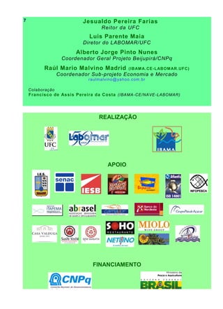Jesualdo Pereira Farias
Reitor da UFC
Luis Parente Maia
Diretor do LABOMAR/UFC
Alberto Jorge Pinto Nunes
Coordenador Geral Projeto Beijupirá/CNPq
Raúl Mario Malvino Madrid (IBAMA.CE-LABOMAR.UFC)
Coordenador Sub-projeto Economia e Mercado
raulmalvino@yahoo.com.br
Colaboração
Francisco de Assis Pereira da Costa (IBAMA-CE/NAVE-LABOMAR)
REALIZAÇÃO
APOIO
FINANCIAMENTO
7
 