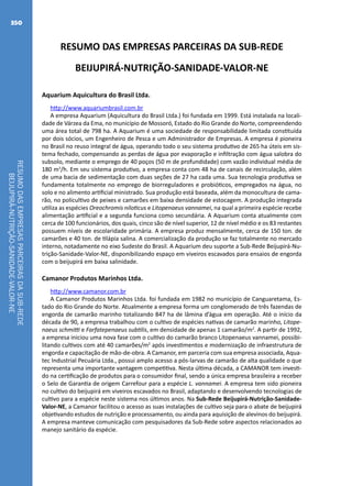 RESUMODASEMPRESASPARCEIRASDASUB-REDE
BEIJUPIRÁ-NUTRIÇÃO-SANIDADE-VALOR-NE
350
RESUMO DAS EMPRESAS PARCEIRAS DA SUB-REDE
BEIJUPIRÁ-NUTRIÇÃO-SANIDADE-VALOR-NE
Aquarium Aquicultura do Brasil Ltda.
http://www.aquariumbrasil.com.br
A empresa Aquarium (Aquicultura do Brasil Ltda.) foi fundada em 1999. Está instalada na locali-
dade de Várzea da Ema, no município de Mossoró, Estado do Rio Grande do Norte, compreendendo
uma área total de 798 ha. A Aquarium é uma sociedade de responsabilidade limitada constituída
por dois sócios, um Engenheiro de Pesca e um Administrador de Empresas. A empresa é pioneira
no Brasil no reuso integral de água, operando todo o seu sistema produtivo de 265 ha úteis em sis-
tema fechado, compensando as perdas de água por evaporação e infiltração com água salobra do
subsolo, mediante o emprego de 40 poços (50 m de profundidade) com vazão individual média de
180 m3
/h. Em seu sistema produtivo, a empresa conta com 48 ha de canais de recirculação, além
de uma bacia de sedimentação com duas seções de 27 ha cada uma. Sua tecnologia produtiva se
fundamenta totalmente no emprego de biorreguladores e probióticos, empregados na água, no
solo e no alimento artificial ministrado. Sua produção está baseada, além da monocultura de cama-
rão, no policultivo de peixes e camarões em baixa densidade de estocagem. A produção integrada
utiliza as espécies Oreochromis niloticus e Litopenaeus vannamei, na qual a primeira espécie recebe
alimentação artificial e a segunda funciona como secundária. A Aquarium conta atualmente com
cerca de 100 funcionários, dos quais, cinco são de nível superior, 12 de nível médio e os 83 restantes
possuem níveis de escolaridade primária. A empresa produz mensalmente, cerca de 150 ton. de
camarões e 40 ton. de tilápia salina. A comercialização da produção se faz totalmente no mercado
interno, notadamente no eixo Sudeste do Brasil. A Aquarium deu suporte a Sub-Rede Beijupirá-Nu-
trição-Sanidade-Valor-NE, disponibilizando espaço em viveiros escavados para ensaios de engorda
com o beijupirá em baixa salinidade.
Camanor Produtos Marinhos Ltda.
http://www.camanor.com.br
A Camanor Produtos Marinhos Ltda. foi fundada em 1982 no município de Canguaretama, Es-
tado do Rio Grande do Norte. Atualmente a empresa forma um conglomerado de três fazendas de
engorda de camarão marinho totalizando 847 ha de lâmina d’água em operação. Até o início da
década de 90, a empresa trabalhou com o cultivo de espécies nativas de camarão marinho, Litope-
naeus schmitti e Farfatepenaeus subtilis, em densidade de apenas 1 camarão/m2
. A partir de 1992,
a empresa iniciou uma nova fase com o cultivo do camarão branco Litopenaeus vannamei, possibi-
litando cultivos com até 40 camarões/m2
após investimentos e modernização de infraestrutura de
engorda e capacitação de mão-de-obra. A Camanor, em parceria com sua empresa associada, Aqua-
tec Industrial Pecuária Ltda., possui amplo acesso a pós-larvas de camarão de alta qualidade o que
representa uma importante vantagem competitiva. Nesta última década, a CAMANOR tem investi-
do na certificação de produtos para o consumidor final, sendo a única empresa brasileira a receber
o Selo de Garantia de origem Carrefour para a espécie L. vannamei. A empresa tem sido pioneira
no cultivo do beijupirá em viveiros escavados no Brasil, adaptando e desenvolvendo tecnologias de
cultivo para a espécie neste sistema nos últimos anos. Na Sub-Rede Beijupirá-Nutrição-Sanidade-
Valor-NE, a Camanor facilitou o acesso as suas instalações de cultivo seja para o abate de beijupirá
objetivando estudos de nutrição e processamento, ou ainda para aquisição de alevinos do beijupirá.
A empresa manteve comunicação com pesquisadores da Sub-Rede sobre aspectos relacionados ao
manejo sanitário da espécie.
 