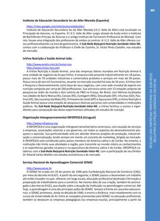 RESUMODASEMPRESASPARCEIRASDASUB-REDE
BEIJUPIRÁ-NUTRIÇÃO-SANIDADE-VALOR-NE
351
Instituto de Educación Secundaria Ies de Aller Moreda (Espanha)
https://sites.google.com/site/iesmoredadealler/
Instituto de Educación Secundaria Ies de Aller Moreda (I.E.S. Valle de Aller) está localizado no
Principado de Asturias, na Espanha. O I.E.S. Valle de Aller surgiu através da fusão entre o Instituto
de Bachillerato Príncipe de Asturias e o antigo Instituto de Formación Profesional de Moreda. Com
isto, houve uma integração dos professores de ambos os centros. A I.E.S. Valle de Aller oferece cur-
sos profissionalizantes na área de gastronomia. A Sub-Rede Beijupirá-Nutrição-Sanidade-Valor-NE,
contou com a colaboração do Professor e Chefe de Cozinha, Sr. Victor Perez Castaño, nos estudos
de mercado.
InVivo Nutrição e Saúde Animal Ltda.
http://www.evialis.com.br/invivo-nsa
http://www.invivo-nsa.com
A InVivo Nutrição e Saúde Animal, uma das empresas líderes mundiais em Nutrição Animal é
uma unidade de negócios do Grupo InVivo. A empresa está presente industrialmente em 18 países,
possui mais de 70 unidades industriais e comercializa produtos e serviços em mais de 50 países.
Possui cerca de seis mil funcionários, atuante no mercado mundial há mais de 50 anos. A InVivo tem
a Pesquisa e Desenvolvimento como base de seus negócios, com uma rede mundial de experts em
nutrição composta por cerca de 160 profissionais. Sua estrutura conta com 13 estações próprias de
pesquisa ao redor do mundo e dois centros de P&D na França. No Brasil, com fábricas localizadas
nas cidades de Barra Mansa (RJ), Canoas (RS), Contagem (MG), Descalvado (SP), Inhumas (GO), Pau-
línia (SP), São Lourenço da Mata (PE), Primavera do Leste (MT) e Apucarana (PR), a InVivo Nutrição e
Saúde Animal possui uma estação de pesquisa e diversas parcerias com universidades e instituições
públicas. Na Sub-Rede Beijupirá-Nutrição-Sanidade-Valor-NE, a InVivo facilitou o acesso a ingre-
dientes para composição das dietas experimentais utilizadas em estudos de nutrição.
Organização Intergovernamental INFOPESCA (Uruguai)
http://www.infopesca.org
A INFOPESCA é uma organização intergovernamental latino-americana, com vocação de serviços
a empresas, associações setoriais e aos governos, em todos os aspectos do desenvolvimento pes-
queiro e aquícola. Sua particularidade está em abordar diversos projetos de produção, industriali-
zação e comercialização, tendo sempre em mente um conceito de marketing, dirigida ao mercado.
A INFOPESCA está constituída pelos países membros da América Latina e do Caribe. No entanto, a
instituição não limita suas atividades à região, pois transmite ao mundo inteiro os conhecimentos
e as experiências geradas na pesca e na aquicultura da America Latina e do Caribe. INFOPESCA co-
laborou com a Sub-Rede Beijupirá-Nutrição-Sanidade-Valor-NE, com a participação de seu Diretor
Dr. Roland Carlos Wiefels nos estudos econômicos e de mercado.
Serviço Nacional de Aprendizagem Comercial SENAC
http://www.senac.br
O SENAC foi criado em 10 de janeiro de 1946 pela Confederação Nacional do Comércio (CNC),
por meio do decreto-lei 8.621. A partir do ano seguinte, o SENAC passou a desenvolver um trabalho
até então inovador no país: oferecer, em larga escala, educação profissional destinada à formação e
preparação de trabalhadores para o comércio. Na mesma data de sua criação, também foi promul-
gado o decreto-lei 8.622, que dispõe sobre a atuação da Instituição na aprendizagem comercial. Até
hoje, a aprendizagem é uma das principais ações do SENAC. Sempre à frente em assuntos educacio-
nais, o SENAC promoveu, ainda na década de 1940, o ensino a distância, mais notadamente com os
cursos da Universidade do Ar. Entre as inovações promovidas pelo SENAC na educação profissional,
também se destacam as empresas pedagógicas (ou empresas-escola), principalmente a partir da
 